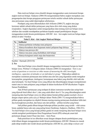 Data motivasi belajar siswa diambil dengan menggunakan suatu instrument berupa
angket motivasi belajar. Sudijono (2004:30) mengemukakan bahwa angket merupakan cara
pengumpulan data berupa pengajuan pertanyaan tertulis melalui sebuah daftar pertanyaan
atau pernyataan yang sudah dipersiapkan sebelumnya.
Pendapat yang sama dikemukakan oleh Arikunto (2008:27), angket atau juga
kuisioner adalah sebuah daftar pertanyaan yang harus diisi oleh orang yang diukur
(responden). Angket digunakan untuk mengumpulkan data tentang motivasi belajar siswa
sebelum dan sesudah mendapatkan perlakuan kepada sampel pembelajaran dengan
menggunakan model desain pembelajaran ASSURE . kisi – kisi angket motivasi belajar dapat
dilihat di tabel 3 berikut.
Tabel 3. Kisi – kisi Angket Motivasi Belajar
No Indikator
Item
1.
Adanya perhatian terhadap mata pelajaran
8
2.
Adanya kesadaran akan kegunaan materi pelajaran bagi dirinya
8
3.
Adanya rasa percaya diri
8
4.
Adanya rasa puas yang disebabkan oleh belajar
8
5.
Adanya keinginan untuk maju dan berprestasi
8
Jumlah
40
Sumber : Harmadi (2010:54)
2. Tes
Data hasil belajar siswa diambil dengan menggunakan instrument berupa tes hasil
belajar siswa. Webster’s Collegiare dalam Arikunto (2008:32) mengatakan : Test is any
series of questions or exercises or other means of measuring the skill, knowlegde,
intelligence, capacities of attitudes or an individual or group.” Maksudnya adalah tes
merupakan serentetan pertanyaan atau latihan atau alat lain yang digunakan untuk mengukur
keterampilan, pengetahuan, intelegensi, kemampuan atau bakat yang dimiliki oleh individu
atau kelompok. Tes hasil belajar siswa yang dibuat dan dikembangkan dengan mempedomani
materi atau isi mata pelajaran yang terdapat di dalam kurikulum KTSP (Kurikulum Tingkat
Satuan Pendidikan).
Ada 20 butir pertanyaan yang terdapat di dalam instrumen tersebut dan setiap butir
yang dijawab betul diberi skor 1, dan yang salah diberi skor 0. Tes yang dikembangkan untuk
menjaring data hasil belajar siswa ini dibuat dalam bentuk pilihan ganda (multiple choice)
dengan empat option yaitu a,b,c,d. Muhajir dalam Thoha (2001:71) mengemukakan bahwa
pilihan ganda merupakan tes objektif dimana masing-masing pertanyaan disediakan lebih dari
dua kemungkinan jawaban, dan hanya satu dari pilihan – pilihan tersebut yang benar.
Jadi pilihan ganda dibuat dengan beberapa pilihan jawaban yang seolah – olah semua
benar, padahal hanya ada satu yang paling benar (Sardiman, Sudjarwo, Radikun, 1986:251).
Tes hasil belajar siswa yang berupa pilihan ganda ini untuk menjaring data hasil belajar siswa
setelah mengikuti pembelajaran Ilmu Pengetahuan Sosial (IPS) sebanyak enam kali
pertemuan dengan materi Pasar dan Jenis – Jenis Pasar.
Pada penelitian ini tes diberikan sesuai dengan tahapan desain pembelajaran yang
telah dibuat dengan menggunakan model desain pembelajaran ASSURE. Dimana tes masuk
pada tahap terakhir dari model desain pembelajaran ASSURE ini, yaitu tahap evaluate and

 