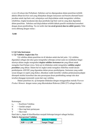 review (Evaluasi dan Perbaikan). Sebelum soal tes dipergunakan dalam penelitian terlebih
dahulu dibuat kisi-kisi soal yang dilanjutkan dengan menyusun soal beserta alternatif kunci
jawaban untuk tiap butir soal, selanjutnya soal diujicobakan untuk mengetahui validitas,
reliabilitas, tingkat kesukaran dan daya pembeda tiap butir soal tes yang akan digunakan
dalam penelitian. Sebelum soal diujicobakan terlebih dahulu peneliti melakukan konsultasi
dengan dosen pembimbing. Tes ini terdiri dari tes awal (pretest) dan tes akhir (postes). Nilai
siswa dihitung dengan rumus :
X100

I. Uji Coba Instrumen
1. Uji Validitas Angket dan Tes
Uji validitas dalam penelitian ini di lakukan untuk dua hal yaitu : Uji validitas
digunakan sebagai alat ukur guna mengetahui seberapa cermat suatu tes melakukan fungsi
ukurnya dalam rangka mengetahui tingkat validitas instrumen tes yang dibuat untuk
mengukur hasil belajar siswa. Serta uji ini dilakukan untuk mengetahui validitas angket
penelitian yang dibuat. Dalam hal ini angket untuk mengukur efektifitas model desain
pembelajaran ASSURE yang digunakan dalam proses pembelajaran. Instrumen yang sudah
sesuai dengan isi aspek yang diukur, dikatakan sudah memiliki validitas pelaksanaannyadapat
ditempuh melalui konsultasi dan atas persetujuan dosen pembimbing samapi alat ukur
tersebut dianggap memenuhi syarat dari segi validitas.
Dalam penelitian ini, uji ketepatan dilakukan dengan menggunakan metode Pearson
Product Moment dengan rumus yang dikemukakan Riduwan (2006:227) sebagai berikut :

Keterangan:
rxy
= Koefisien Validitas
N
= Jumlah sampel
X
= Skor tiap butir pertanyaan
Y
= Skor total
Hasil dari rxy dapat di klasifikasikan menjadi beberapa kategori sebagai berikut;
Tabel 4. Interpretasi Validitas
Koefisien Korelasi
Kriteria Validitas
0,80 < r ≤ 1,00
Sangat Tinggi

 