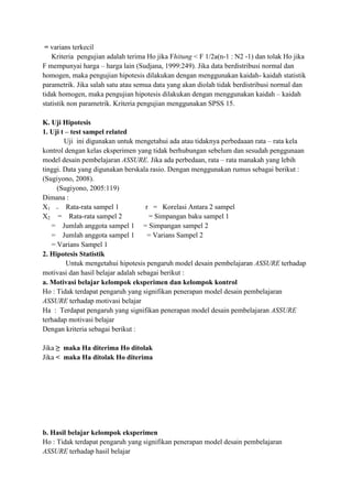 = varians terkecil
Kriteria pengujian adalah terima Ho jika Fhitung < F 1/2a(n-1 : N2 -1) dan tolak Ho jika
F mempunyai harga – harga lain (Sudjana, 1999:249). Jika data berdistribusi normal dan
homogen, maka pengujian hipotesis dilakukan dengan menggunakan kaidah- kaidah statistik
parametrik. Jika salah satu atau semua data yang akan diolah tidak berdistribusi normal dan
tidak homogen, maka pengujian hipotesis dilakukan dengan menggunakan kaidah – kaidah
statistik non parametrik. Kriteria pengujian menggunakan SPSS 15.
K. Uji Hipotesis
1. Uji t – test sampel related
Uji ini digunakan untuk mengetahui ada atau tidaknya perbedaaan rata – rata kela
kontrol dengan kelas eksperimen yang tidak berhubungan sebelum dan sesudah penggunaan
model desain pembelajaran ASSURE. Jika ada perbedaan, rata – rata manakah yang lebih
tinggi. Data yang digunakan berskala rasio. Dengan menggunakan rumus sebagai berikut :
(Sugiyono, 2008).
(Sugiyono, 2005:119)
Dimana :
X1 = Rata-rata sampel 1
r = Korelasi Antara 2 sampel
X2 = Rata-rata sampel 2
= Simpangan baku sampel 1
= Jumlah anggota sampel 1 = Simpangan sampel 2
= Jumlah anggota sampel 1
= Varians Sampel 2
= Varians Sampel 1
2. Hipotesis Statistik
Untuk mengetahui hipotesis pengaruh model desain pembelajaran ASSURE terhadap
motivasi dan hasil belajar adalah sebagai berikut :
a. Motivasi belajar kelompok eksperimen dan kelompok kontrol
Ho : Tidak terdapat pengaruh yang signifikan penerapan model desain pembelajaran
ASSURE terhadap motivasi belajar
Ha : Terdapat pengaruh yang signifikan penerapan model desain pembelajaran ASSURE
terhadap motivasi belajar
Dengan kriteria sebagai berikut :
Jika ≥ maka Ha diterima Ho ditolak
Jika < maka Ha ditolak Ho diterima

b. Hasil belajar kelompok eksperimen
Ho : Tidak terdapat pengaruh yang signifikan penerapan model desain pembelajaran
ASSURE terhadap hasil belajar

 
