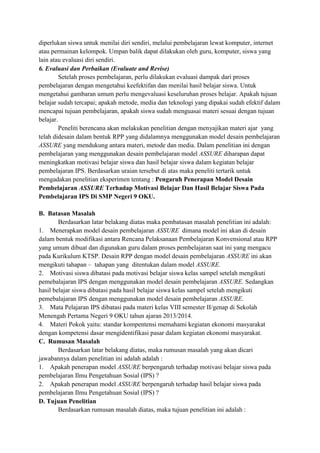 diperlukan siswa untuk menilai diri sendiri, melalui pembelajaran lewat komputer, internet
atau permainan kelompok. Umpan balik dapat dilakukan oleh guru, komputer, siswa yang
lain atau evaluasi diri sendiri.
6. Evaluasi dan Perbaikan (Evaluate and Revise)
Setelah proses pembelajaran, perlu dilakukan evaluasi dampak dari proses
pembelajaran dengan mengetahui keefektifan dan menilai hasil belajar siswa. Untuk
mengetahui gambaran umum perlu mengevaluasi keseluruhan proses belajar. Apakah tujuan
belajar sudah tercapai; apakah metode, media dan teknologi yang dipakai sudah efektif dalam
mencapai tujuan pembelajaran, apakah siswa sudah menguasai materi sesuai dengan tujuan
belajar.
Peneliti berencana akan melakukan penelitian dengan menyajikan materi ajar yang
telah didesain dalam bentuk RPP yang didalamnya menggunakan model desain pembelajaran
ASSURE yang mendukung antara materi, metode dan media. Dalam penelitian ini dengan
pembelajaran yang menggunakan desain pembelajaran model ASSURE diharapan dapat
meningkatkan motivasi belajar siswa dan hasil belajar siswa dalam kegiatan belajar
pembelajaran IPS. Berdasarkan uraian tersebut di atas maka peneliti tertarik untuk
mengadakan penelitian eksperimen tentang : Pengaruh Penerapan Model Desain
Pembelajaran ASSURE Terhadap Motivasi Belajar Dan Hasil Belajar Siswa Pada
Pembelajaran IPS Di SMP Negeri 9 OKU.
B. Batasan Masalah
Berdasarkan latar belakang diatas maka pembatasan masalah penelitian ini adalah:
1. Menerapkan model desain pembelajaran ASSURE dimana model ini akan di desain
dalam bentuk modifikasi antara Rencana Pelaksanaan Pembelajaran Konvensional atau RPP
yang umum dibuat dan digunakan guru dalam proses pembelajaran saat ini yang mengacu
pada Kurikulum KTSP. Desain RPP dengan model desain pembelajaran ASSURE ini akan
mengikuti tahapan – tahapan yang ditentukan dalam model ASSURE.
2. Motivasi siswa dibatasi pada motivasi belajar siswa kelas sampel setelah mengikuti
pemebalajaran IPS dengan menggunakan model desain pembelajaran ASSURE. Sedangkan
hasil belajar siswa dibatasi pada hasil belajar siswa kelas sampel setelah mengikuti
pemebalajaran IPS dengan menggunakan model desain pembelajaran ASSURE.
3. Mata Pelajaran IPS dibatasi pada materi kelas VIII semester II/genap di Sekolah
Menengah Pertama Negeri 9 OKU tahun ajaran 2013/2014.
4. Materi Pokok yaitu: standar kompentensi memahami kegiatan ekonomi masyarakat
dengan kompetensi dasar mengidentifikasi pasar dalam kegiatan ekonomi masyarakat.
C. Rumusan Masalah
Berdasarkan latar belakang diatas, maka rumusan masalah yang akan dicari
jawabannya dalam penelitian ini adalah adalah :
1. Apakah penerapan model ASSURE berpengaruh terhadap motivasi belajar siswa pada
pembelajaran Ilmu Pengetahuan Sosial (IPS) ?
2. Apakah penerapan model ASSURE berpengaruh terhadap hasil belajar siswa pada
pembelajaran Ilmu Pengetahuan Sosial (IPS) ?
D. Tujuan Penelitian
Berdasarkan rumusan masalah diatas, maka tujuan penelitian ini adalah :

 