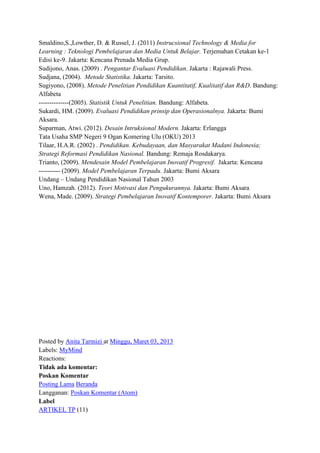 Smaldino,S.,Lowther, D. & Russel, J. (2011) Instrucsional Technology & Media for
Learning : Teknologi Pembelajaran dan Media Untuk Belajar. Terjemahan Cetakan ke-1
Edisi ke-9. Jakarta: Kencana Prenada Media Grup.
Sudijono, Anas. (2009) . Pengantar Evaluasi Pendidikan. Jakarta : Rajawali Press.
Sudjana, (2004). Metode Statistika. Jakarta: Tarsito.
Sugiyono, (2008). Metode Penelitian Pendidikan Kuantitatif, Kualitatif dan R&D. Bandung:
Alfabeta
--------------(2005). Statistik Untuk Penelitian. Bandung: Alfabeta.
Sukardi, HM. (2009). Evaluasi Pendidikan prinsip dan Operasionalnya. Jakarta: Bumi
Aksara.
Suparman, Atwi. (2012). Desain Intruksional Modern. Jakarta: Erlangga
Tata Usaha SMP Negeri 9 Ogan Komering Ulu (OKU) 2013
Tilaar, H.A.R. (2002) . Pendidikan. Kebudayaan, dan Masyarakat Madani Indonesia;
Strategi Reformasi Pendidikan Nasional. Bandung: Remaja Rosdakarya.
Trianto, (2009). Mendesain Model Pembelajaran Inovatif Progresif. Jakarta: Kencana
---------- (2009). Model Pembelajaran Terpadu. Jakarta: Bumi Aksara
Undang – Undang Pendidikan Nasional Tahun 2003
Uno, Hamzah. (2012). Teori Motivasi dan Pengukurannya. Jakarta: Bumi Aksara
Wena, Made. (2009). Strategi Pembelajaran Inovatif Kontemporer. Jakarta: Bumi Aksara

Posted by Anita Tarmizi at Minggu, Maret 03, 2013
Labels: MyMind
Reactions:
Tidak ada komentar:
Poskan Komentar
Posting Lama Beranda
Langganan: Poskan Komentar (Atom)
Label
ARTIKEL TP (11)

 