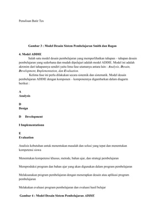 Penulisan Butir Tes

Gambar 3 : Model Desain Sistem Pembelajaran Smith dan Ragan
4. Model ADDIE
Salah satu model desain pembelajaran yang memperlihatkan tahapan – tahapan desain
pembelajaran yang sederhana dan mudah dipelajari adalah model ADDIE. Model ini adalah
akronim dari tahapannya sendiri yaitu lima fase utamanya antara lain : Analysis, Desain,
Development, Implementation, dan Evaluation.
Kelima fase ini perlu dilakukan secara sistemik dan sistematik. Model desain
pembelajaran ADDIE dengan komponen – komponennya digambarkan dalam diagarm
berikut :
A
Analysis
D
Design
D

Development

I Implementationn
E
Evaluation
Analisis kebutuhan untuk menentukan masalah dan solusi yang tepat dan menentukan
kompetensi siswa
Menentukan kompetensi khusus, metode, bahan ajar, dan strategi pembelajaran
Memproduksi program dan bahan ajar yang akan digunakan dalam program pembelajaran
Melaksanakan program pembelajaran dengan menerapkan desain atau aplikasi program
pembelajaran
Melakukan evaluasi program pembelajaran dan evaluasi hasil belajar
Gambar 4 : Model Desain Sistem Pembelajaran ADDIE

 