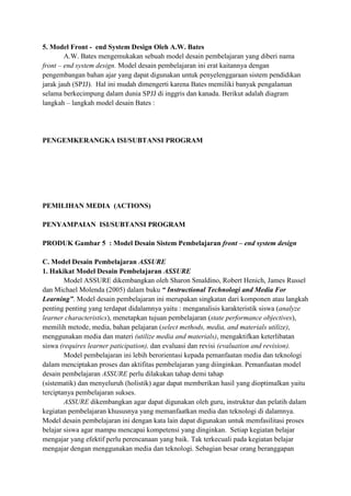 5. Model Front - end System Design Oleh A.W. Bates
A.W. Bates mengemukakan sebuah model desain pembelajaran yang diberi nama
front – end system design. Model desain pembelajaran ini erat kaitannya dengan
pengembangan bahan ajar yang dapat digunakan untuk penyelenggaraan sistem pendidikan
jarak jauh (SPJJ). Hal ini mudah dimengerti karena Bates memiliki banyak pengalaman
selama berkecimpung dalam dunia SPJJ di inggris dan kanada. Berikut adalah diagram
langkah – langkah model desain Bates :

PENGEMKERANGKA ISI/SUBTANSI PROGRAM

PEMILIHAN MEDIA (ACTIONS)
PENYAMPAIAN ISI/SUBTANSI PROGRAM
PRODUK Gambar 5 : Model Desain Sistem Pembelajaran front – end system design
C. Model Desain Pembelajaran ASSURE
1. Hakikat Model Desain Pembelajaran ASSURE
Model ASSURE dikembangkan oleh Sharon Smaldino, Robert Henich, James Russel
dan Michael Molenda (2005) dalam buku “ Instructional Technologi and Media For
Learning”. Model desain pembelajaran ini merupakan singkatan dari komponen atau langkah
penting penting yang terdapat didalamnya yaitu : menganalisis karakteristik siswa (analyze
learner characteristics), menetapkan tujuan pembelajaran (state performance objectives),
memilih metode, media, bahan pelajaran (select methods, media, and materials utilize),
menggunakan media dan materi (utilize media and materials), mengaktifkan keterlibatan
siswa (requires learner paticipation), dan evaluasi dan revisi (evaluation and revision).
Model pembelajaran ini lebih berorientasi kepada pemanfaatan media dan teknologi
dalam menciptakan proses dan aktifitas pembelajaran yang diinginkan. Pemanfaatan model
desain pembelajaran ASSURE perlu dilakukan tahap demi tahap
(sistematik) dan menyeluruh (holistik) agar dapat memberikan hasil yang dioptimalkan yaitu
terciptanya pembelajaran sukses.
ASSURE dikembangkan agar dapat digunakan oleh guru, instruktur dan pelatih dalam
kegiatan pembelajaran khususnya yang memanfaatkan media dan teknologi di dalamnya.
Model desain pembelajaran ini dengan kata lain dapat digunakan untuk memfasilitasi proses
belajar siswa agar mampu mencapai kompetensi yang dinginkan. Setiap kegiatan belajar
mengajar yang efektif perlu perencanaan yang baik. Tak terkecuali pada kegiatan belajar
mengajar dengan menggunakan media dan teknologi. Sebagian besar orang beranggapan

 