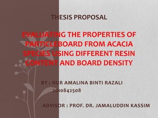 BY : NUR AMALINA BINTI RAZALI
2010842508
ADVISOR : PROF. DR. JAMALUDDIN KASSIM
THESIS PROPOSAL
EVALUATING THE PROPERTIES OF
PARTICLEBOARD FROM ACACIA
SPECIES USING DIFFERENT RESIN
CONTENT AND BOARD DENSITY
 