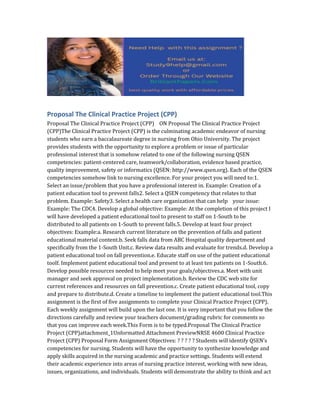 Proposal The Clinical Practice Project (CPP)
Proposal The Clinical Practice Project (CPP) ON Proposal The Clinical Practice Project
(CPP)The Clinical Practice Project (CPP) is the culminating academic endeavor of nursing
students who earn a baccalaureate degree in nursing from Ohio University. The project
provides students with the opportunity to explore a problem or issue of particular
professional interest that is somehow related to one of the following nursing QSEN
competencies: patient-centered care, teamwork/collaboration, evidence based practice,
quality improvement, safety or informatics (QSEN: http://www.qsen.org). Each of the QSEN
competencies somehow link to nursing excellence. For your project you will need to:1.
Select an issue/problem that you have a professional interest in. Example: Creation of a
patient education tool to prevent falls2. Select a QSEN competency that relates to that
problem. Example: Safety3. Select a health care organization that can help your issue:
Example: The CDC4. Develop a global objective: Example: At the completion of this project I
will have developed a patient educational tool to present to staff on 1-South to be
distributed to all patients on 1-South to prevent falls.5. Develop at least four project
objectives: Example:a. Research current literature on the prevention of falls and patient
educational material content.b. Seek falls data from ABC Hospital quality department and
specifically from the 1-South Unit.c. Review data results and evaluate for trends.d. Develop a
patient educational tool on fall prevention.e. Educate staff on use of the patient educational
toolf. Implement patient educational tool and present to at least ten patients on 1-South.6.
Develop possible resources needed to help meet your goals/objectives.a. Meet with unit
manager and seek approval on project implementation.b. Review the CDC web site for
current references and resources on fall prevention.c. Create patient educational tool, copy
and prepare to distribute.d. Create a timeline to implement the patient educational tool.This
assignment is the first of five assignments to complete your Clinical Practice Project (CPP).
Each weekly assignment will build upon the last one. It is very important that you follow the
directions carefully and review your teachers document/grading rubric for comments so
that you can improve each week.This Form is to be typed.Proposal The Clinical Practice
Project (CPP)attachment_1Unformatted Attachment PreviewNRSE 4600 Clinical Practice
Project (CPP) Proposal Form Assignment Objectives: ? ? ? ? ? Students will identify QSEN’s
competencies for nursing. Students will have the opportunity to synthesize knowledge and
apply skills acquired in the nursing academic and practice settings. Students will extend
their academic experience into areas of nursing practice interest, working with new ideas,
issues, organizations, and individuals. Students will demonstrate the ability to think and act
 