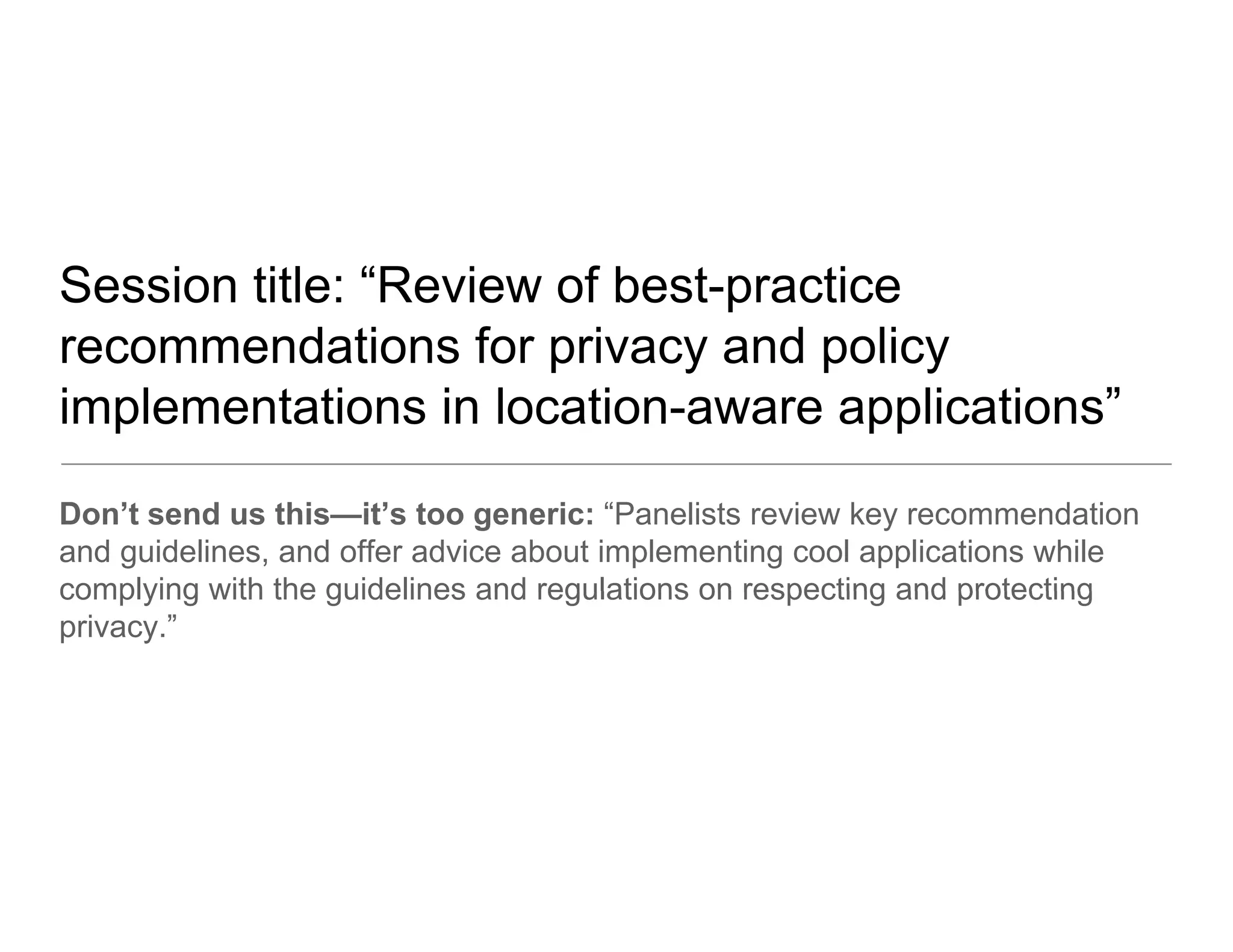 Session title: “Review of best-practice
recommendations for privacy and policy
implementations in location-aware applications”
Don’t send us this—it’s too generic: “Panelists review key recommendation
and guidelines, and offer advice about implementing cool applications while
complying with the guidelines and regulations on respecting and protecting
privacy.”
 