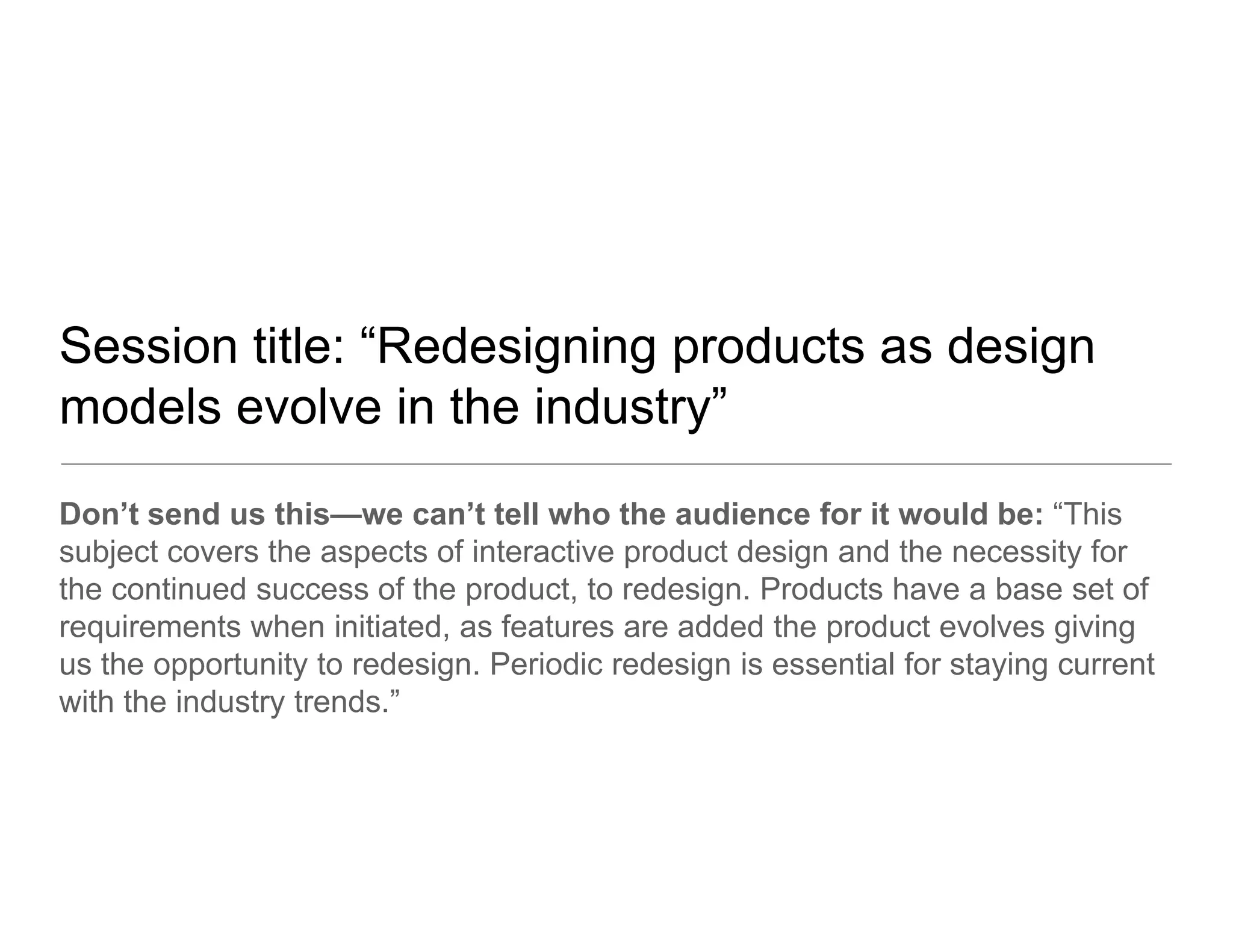 Session title: “Redesigning products as design
                Redesigning
models evolve in the industry”
Don’t send us this—we can’t tell who the audience for it would be: “This
subject covers the aspects of interactive product design and the necessity for
the continued success of the product to redesign Products have a base set of
                              product, redesign.
requirements when initiated, as features are added the product evolves giving
us the opportunity to redesign. Periodic redesign is essential for staying current
with the industry trends ”
                  trends.
 