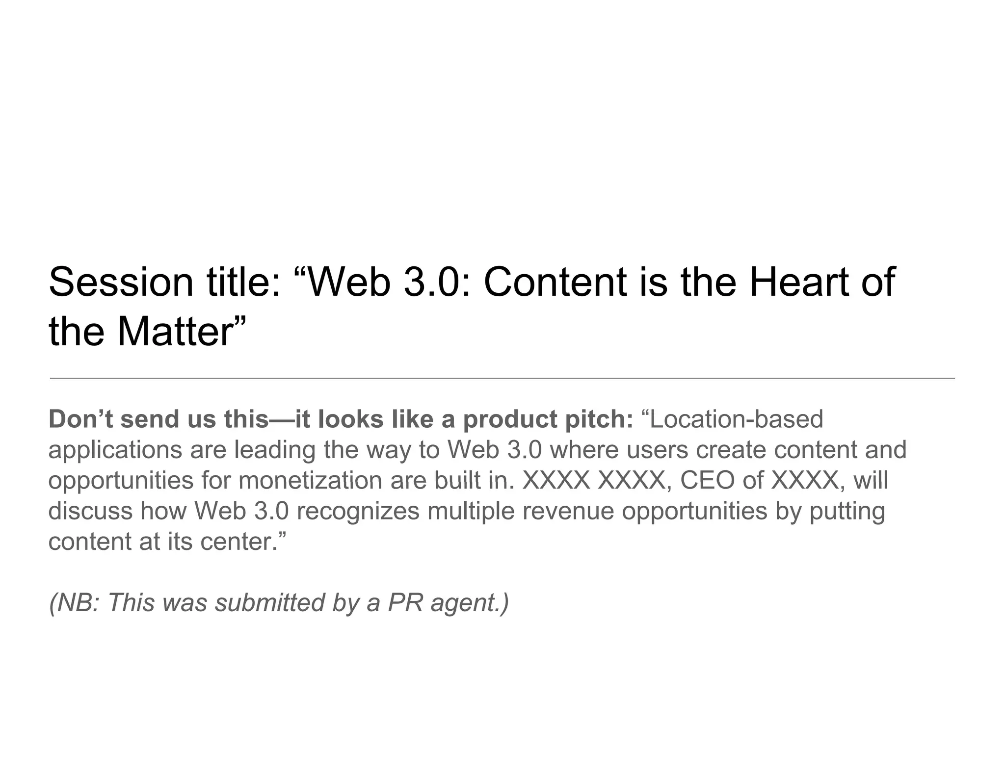 Session title: “Web 3.0: Content is the Heart of
                Web
the Matter”
Don’t send us this—it looks like a product pitch: “Location-based
applications are leading the way to Web 3.0 where users create content and
opportunities for monetization are built in XXXX XXXX CEO of XXXX will
                                         in.     XXXX,         XXXX,
discuss how Web 3.0 recognizes multiple revenue opportunities by putting
content at its center.”

(NB: This was submitted by a PR agent.)
 