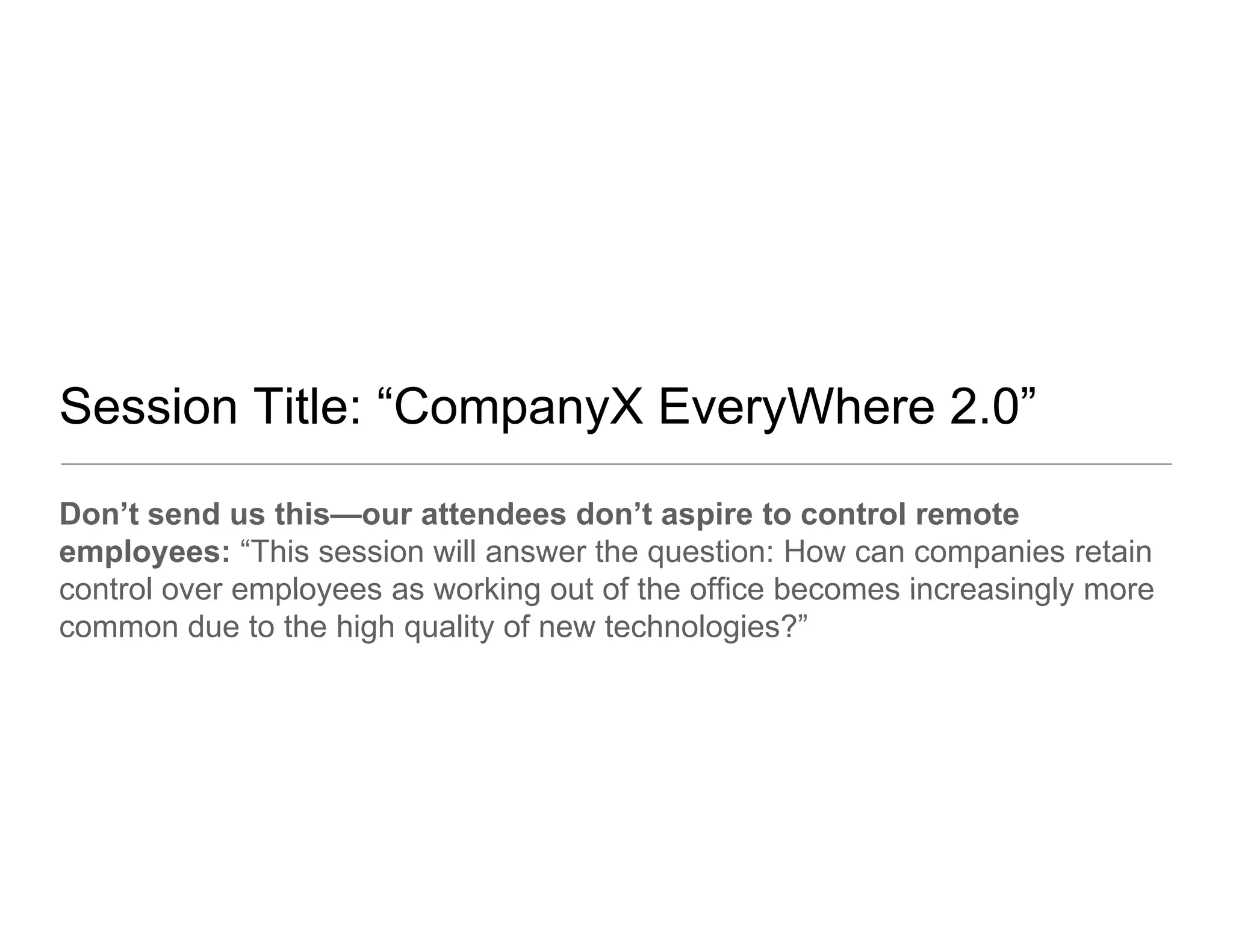 Session Title: “CompanyX EveryWhere 2.0”
Don’t send us this—our attendees don’t aspire to control remote
employees: “This session will answer the question: How can companies retain
control over employees as working out of the office becomes increasingly more
common due to the high quality of new technologies?”
 