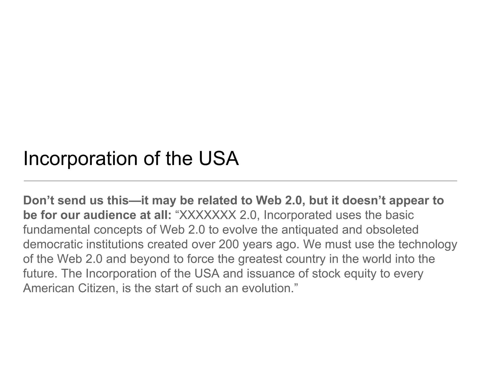 Incorporation of the USA
Don’t send us this—it may be related to Web 2.0, but it doesn’t appear to
be for our audience at all: “XXXXXXX 2.0, Incorporated uses the basic
fundamental concepts of Web 2.0 to evolve the antiquated and obsoleted
                                20
democratic institutions created over 200 years ago. We must use the technology
of the Web 2.0 and beyond to force the greatest country in the world into the
future.
future The Incorporation of the USA and issuance of stock equity to every
American Citizen, is the start of such an evolution.”
 