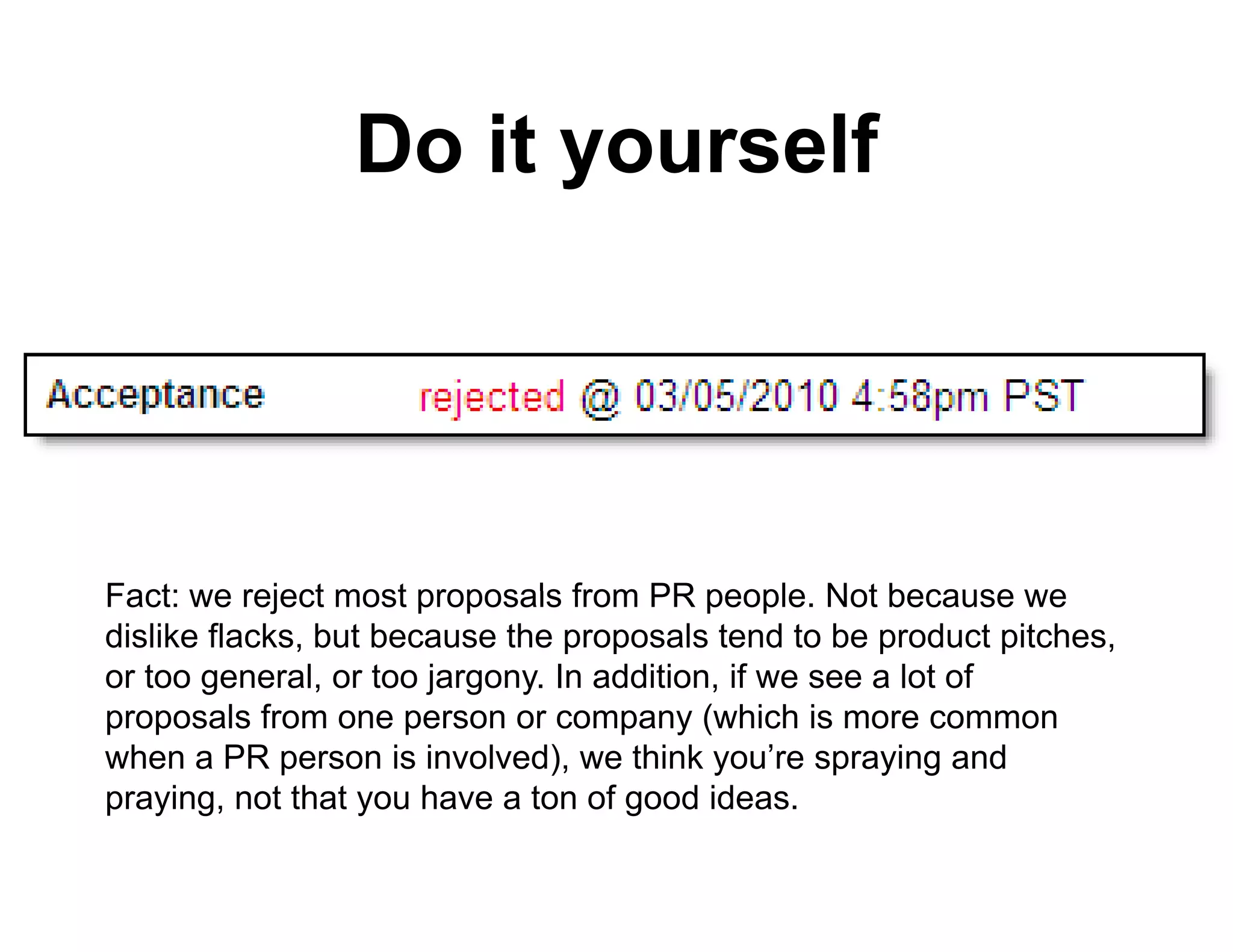 Do it yourself
                        o rself




Fact: we reject most proposals from PR people Not because we
                                           people.
dislike flacks, but because the proposals tend to be product pitches,
or too general, or too jargony. In addition, if we see a lot of
proposals f
          l from one person or company ( hi h i more common
                                           (which is
when a PR person is involved), we think you’re spraying and
praying, not that you have a ton of good ideas.
 
