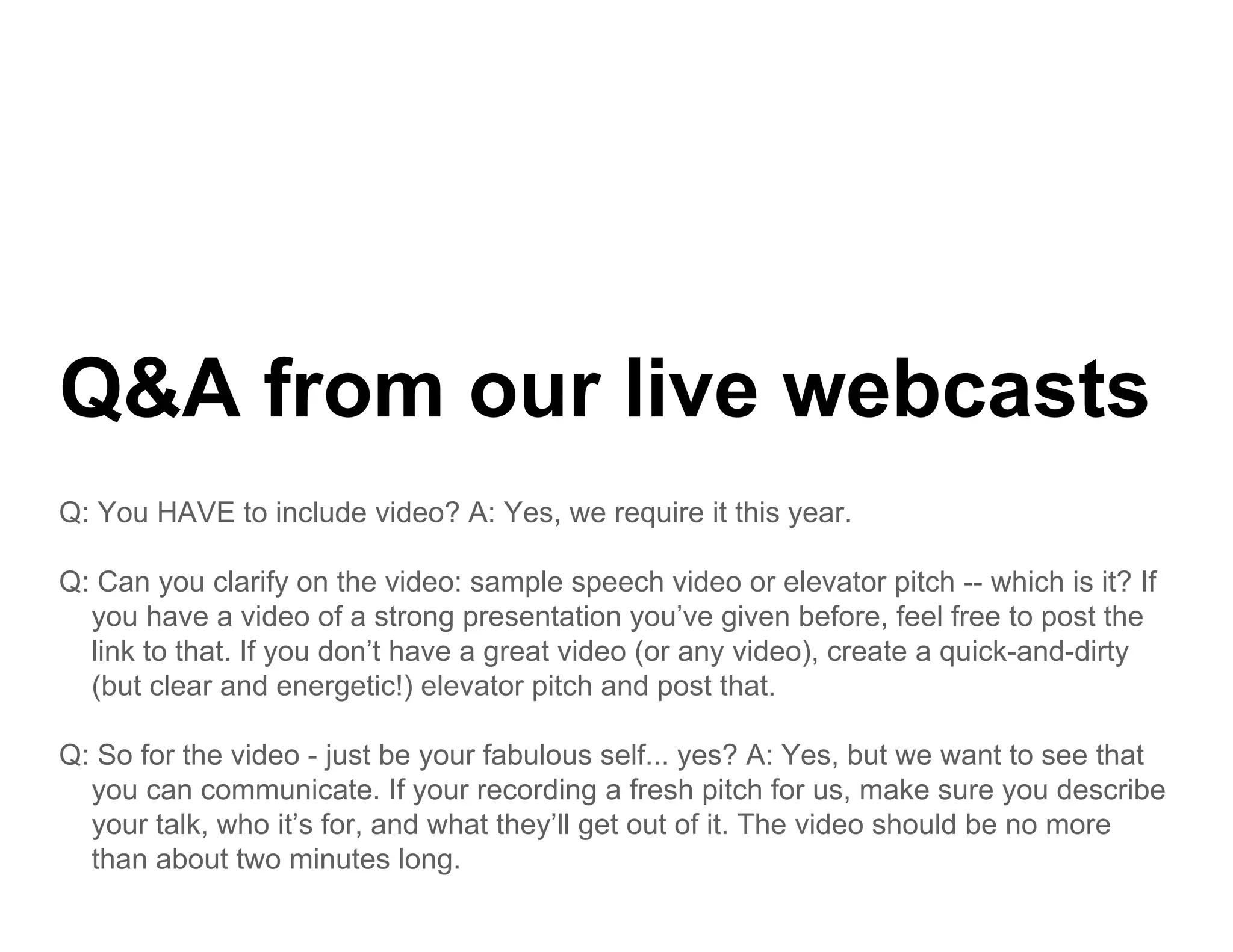 Q&A from our live webcasts
    f        li     b   t
Q: You HAVE to include video? A: Yes, we require it this year.

Q: Can you clarify on the video: sample speech video or elevator pitch -- which is it? If
  you have a video of a strong presentation you’ve given before, feel free to post the
  link to that. If you don’t have a great video (or any video), create a quick-and-dirty
  (but clear and energetic!) elevator pitch and post that.

Q: So for the video - just be your fabulous self... yes? A: Yes, but we want to see that
  you can communicate. If your recording a fresh pitch for us, make sure you describe
  your talk who it’s for, and what they’ll get out of it. The video should be no more
       talk,      it s for          they ll           it
  than about two minutes long.
 