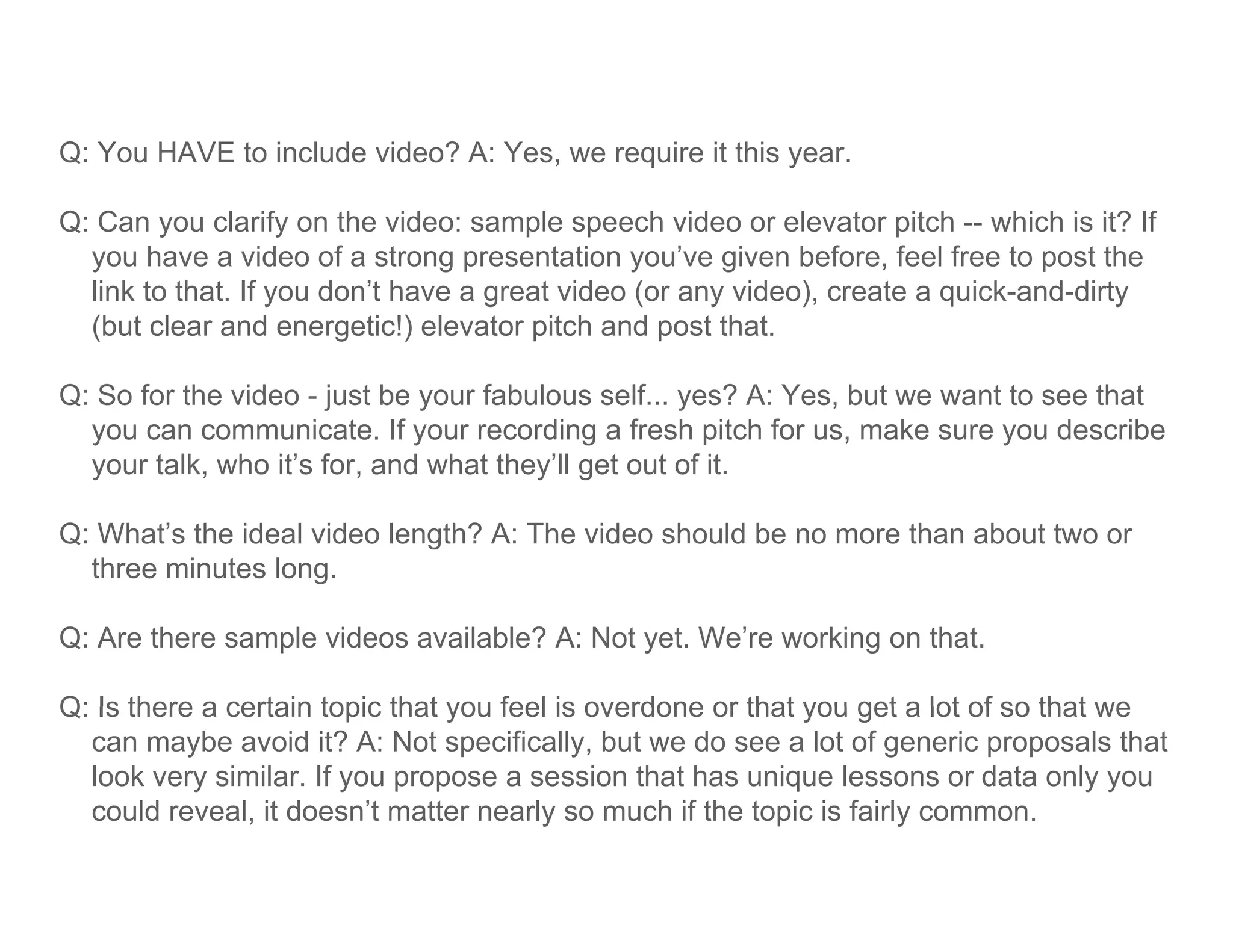 Q: You HAVE to include video? A: Yes, we require it this year.

Q: Can you clarify on the video: sample speech video or elevator pitch -- which is it? If
  you have a video of a strong presentation you’ve given before, feel free to post the
  link to that. If you don’t have a great video (or any video), create a quick-and-dirty
  (but clear and energetic!) elevator pitch and post that.

Q: So for the video - just be your fabulous self... yes? A: Yes, but we want to see that
  you can communicate. If your recording a fresh pitch for us, make sure you describe
  y
  your talk, who it’s for, and what they’ll get out of it.
            ,            ,             y g

Q: What’s the ideal video length? A: The video should be no more than about two or
  three minutes long.

Q: Are there sample videos available? A: Not yet. We’re working on that.

Q: Is there a certain topic that you feel is overdone or that you get a lot of so that we
  can maybe avoid it? A: Not specifically, but we do see a lot of generic proposals that
  look very similar. If you propose a session that has unique lessons or data only you
  could reveal, it doesn’t matter nearly so much if the topic is fairly common.
               ,                        y                  p          y
 