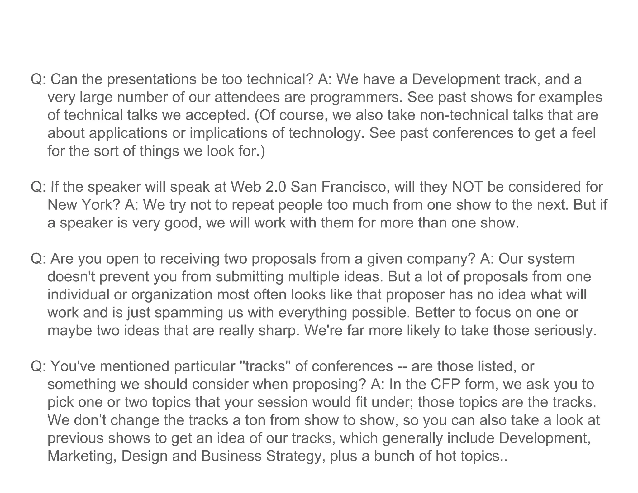 Q: Can the presentations be too technical? A: We have a Development track, and a
  very large number of our attendees are programmers. See past shows for examples
  of technical talks we accepted. (Of course, we also take non-technical talks that are
  about applications or implications of technology. See past conferences to get a feel
  for the sort of things we look for.)

Q: If the speaker will speak at Web 2 0 San Francisco will they NOT be considered for
                                    2.0     Francisco,
  New York? A: We try not to repeat people too much from one show to the next. But if
  a speaker is very good, we will work with them for more than one show.

Q: Are you open to receiving two proposals from a given company? A: Our system
  doesn't prevent you from submitting multiple ideas. But a lot of proposals from one
  individual or organization most often looks like that proposer has no idea what will
  work and is just spamming us with everything possible. Better to focus on one or
  maybe two ideas that are really sharp. We're far more likely to take those seriously.

Q: You ve mentioned particular ''tracks'' of conferences -- are those listed or
   You've                        tracks                               listed,
  something we should consider when proposing? A: In the CFP form, we ask you to
  pick one or two topics that your session would fit under; those topics are the tracks.
  We don’t change the tracks a ton from show to show, so y can also take a look at
                g                                       ,     you
  previous shows to get an idea of our tracks, which generally include Development,
  Marketing, Design and Business Strategy, plus a bunch of hot topics..
 
