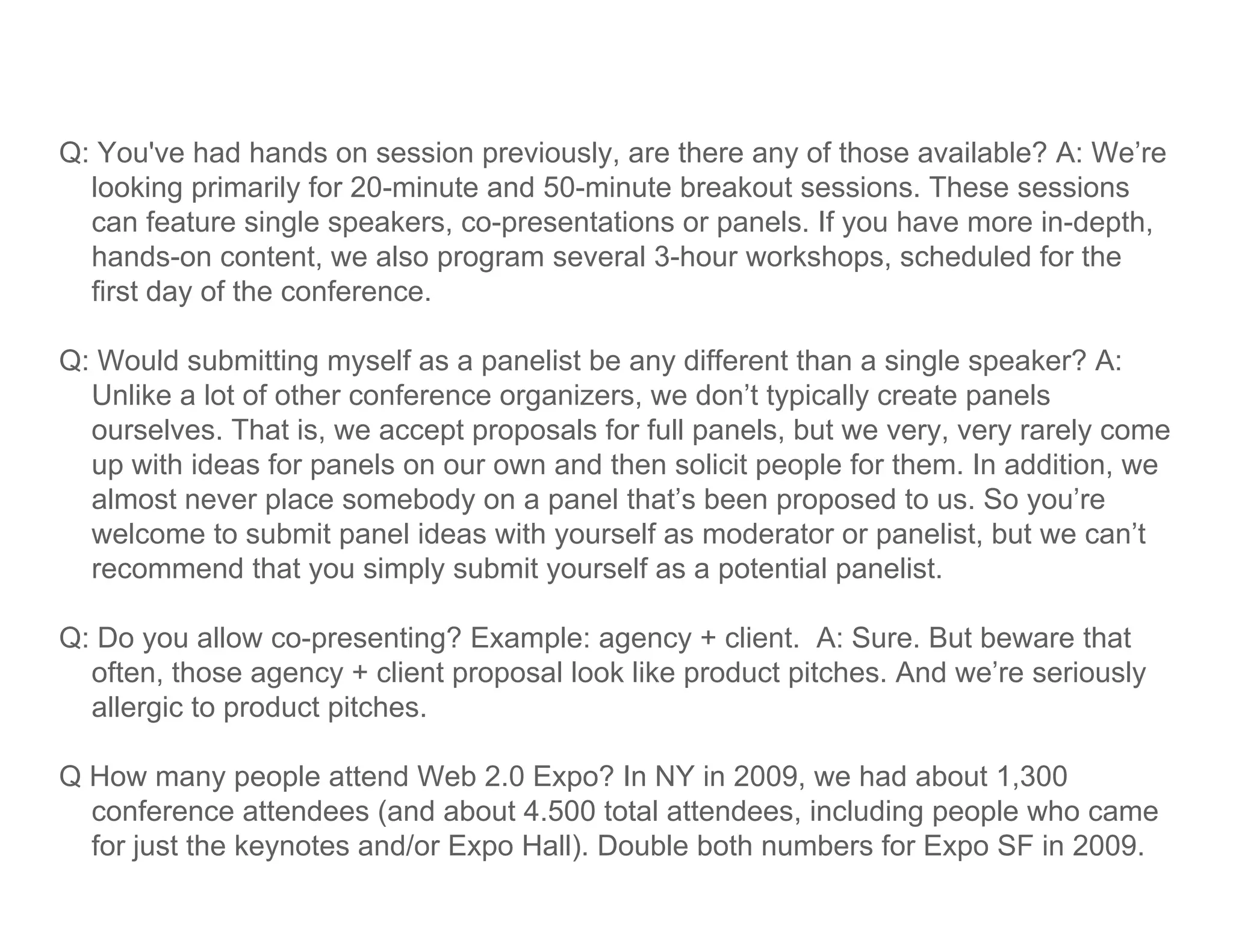 Q: You've had hands on session previously, are there any of those available? A: We’re
  looking primarily for 20-minute and 50-minute breakout sessions. These sessions
  can feature single speakers, co-presentations or panels. If you have more in-depth,
  hands-on content, we also program several 3-hour workshops, scheduled for the
  first day of the conference.

Q: Would submitting myself as a panelist be any different than a single speaker? A:
  Unlike a lot of other conference organizers, we don’t typically create panels
  ourselves. That is, we accept proposals for full panels, but we very, very rarely come
  up with ideas for p
   p                 panels on our own and then solicit p p for them. In addition, we
                                                        people                      ,
  almost never place somebody on a panel that’s been proposed to us. So you’re
  welcome to submit panel ideas with yourself as moderator or panelist, but we can’t
  recommend that you simply submit yourself as a potential panelist.

Q: Do you allow co-presenting? Example: agency + client. A: Sure. But beware that
  often, those agency + client proposal look like product pitches. And we’re seriously
  allergic to product pitches
                      pitches.

Q How many people attend Web 2.0 Expo? In NY in 2009, we had about 1,300
  conference attendees (and about 4.500 total attendees, including people who came
                         (                               ,       gp p
  for just the keynotes and/or Expo Hall). Double both numbers for Expo SF in 2009.
 