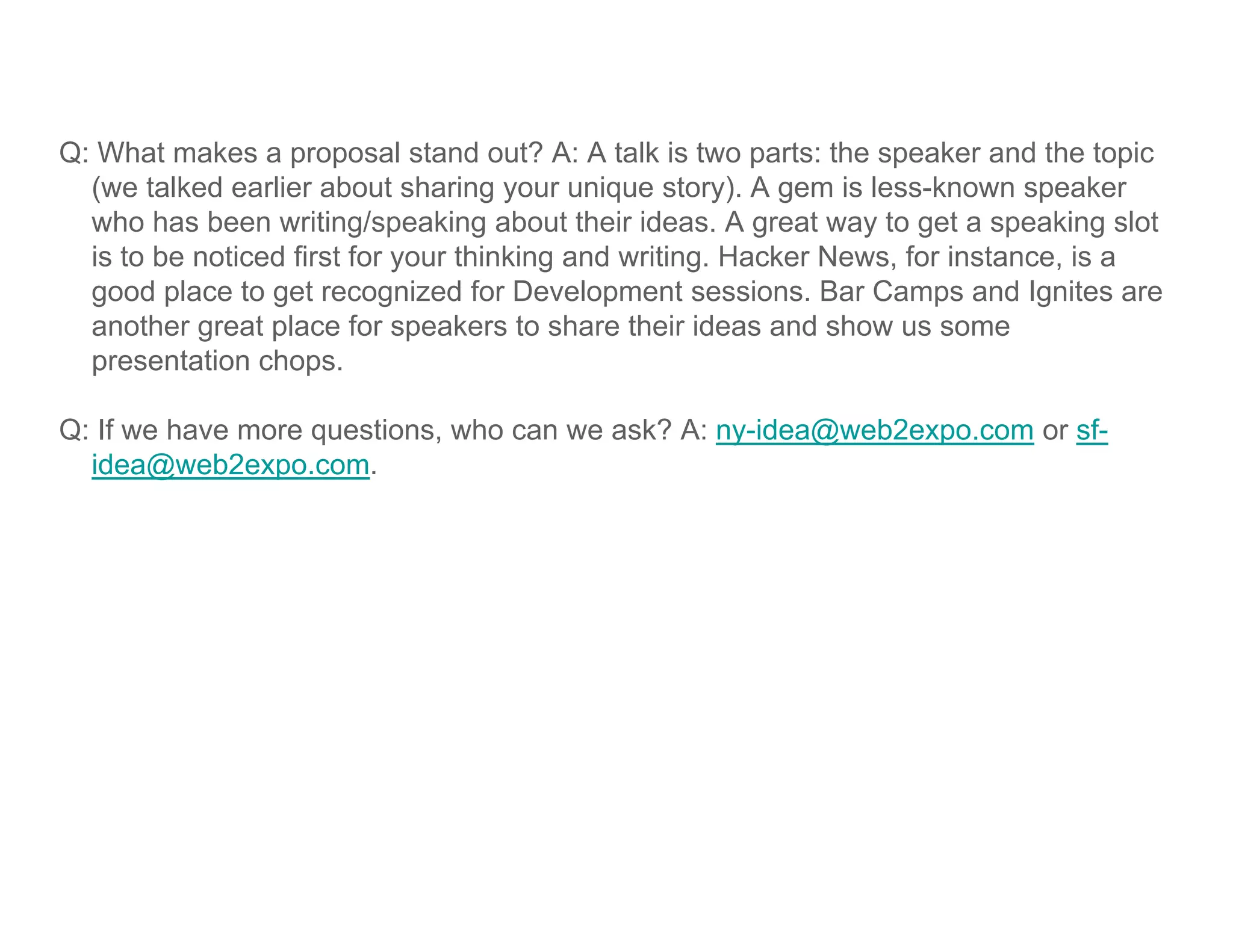 Q: What makes a proposal stand out? A: A talk is two parts: the speaker and the topic
  (we talked earlier about sharing your unique story). A gem is less-known speaker
  who has been writing/speaking about their ideas. A great way to get a speaking slot
  is to be noticed first for your thinking and writing. Hacker News, for instance, is a
  good place to get recognized for Development sessions. Bar Camps and Ignites are
  another great place for speakers to share their ideas and show us some
  presentation chops
                chops.

Q: If we have more questions, who can we ask? A: ny-idea@web2expo.com or sf-
  idea@web2expo.com.
       @        p
 