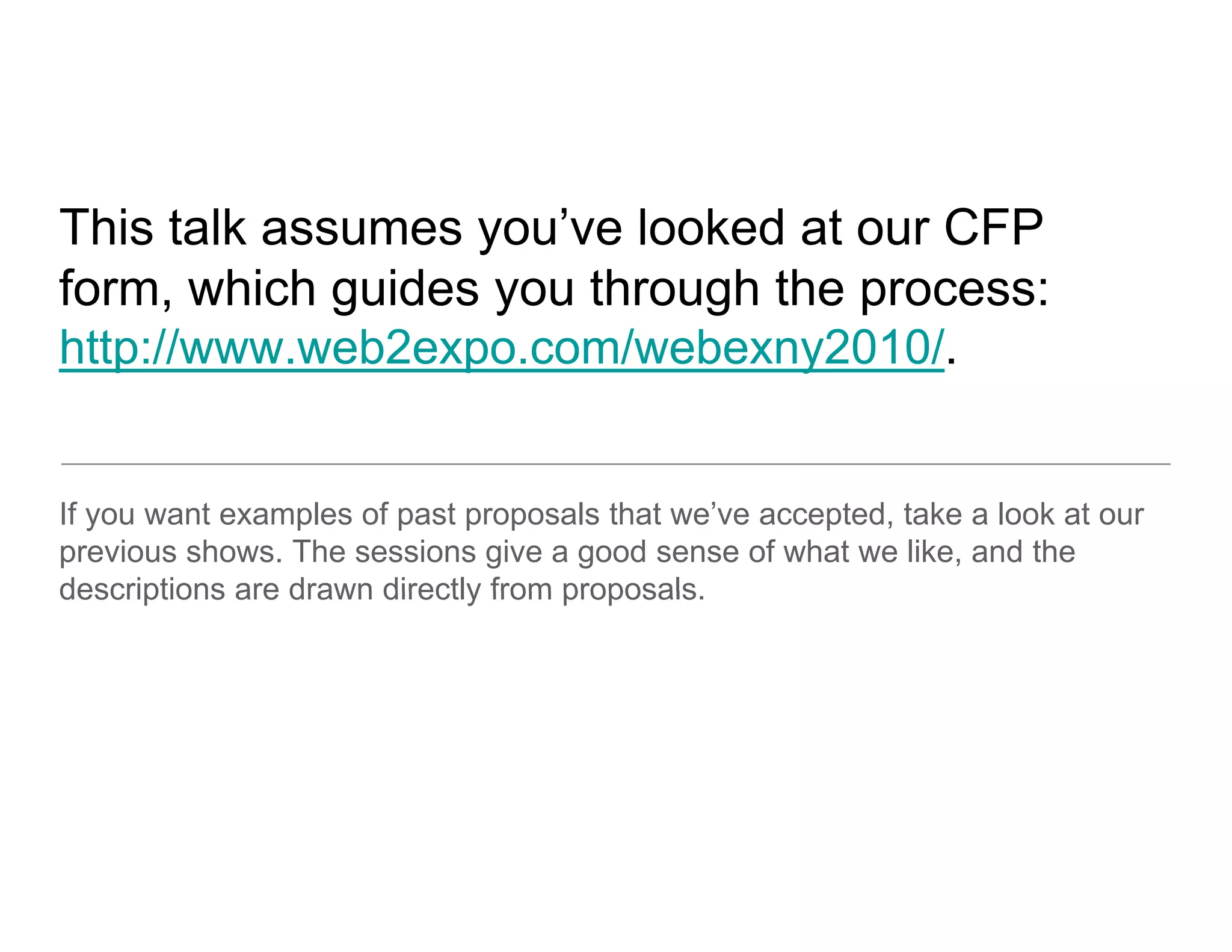 This talk assu es you e looked a ou C
    s a assumes you’ve oo ed at our CFP
form, which guides you through the process:
http://www.web2expo.com/webexny2010/.


If you want examples of past proposals that we’ve accepted, take a look at our
previous shows. The sessions give a good sense of what we like, and the
descriptions are drawn directly from proposals
                                     proposals.
 