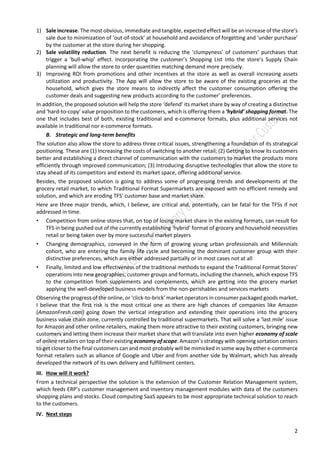 2
1) Sale increase. The most obvious, immediate and tangible, expected effect will be an increase of the store’s
sale due to minimization of ‘out-of-stock’ at household and avoidance of forgetting and ‘under purchase’
by the customer at the store during her shopping.
2) Sale volatility reduction. The next benefit is reducing the ‘clumpyness’ of customers’ purchases that
trigger a ‘bull-whip’ effect. Incorporating the customer’s Shopping List into the store’s Supply Chain
planning will allow the store to order quantities matching demand more precisely.
3) Improving ROI from promotions and other incentives at the store as well as overall increasing assets
utilization and productivity. The App will allow the store to be aware of the existing groceries at the
household, which gives the store means to indirectly affect the customer consumption offering the
customer deals and suggesting new products according to the customer’ preferences.
In addition, the proposed solution will help the store ‘defend’ its market share by way of creating a distinctive
and ‘hard-to-copy’ value proposition to the customers, which is offering them a ‘hybrid’ shopping format. The
one that includes best of both, existing traditional and e-commerce formats, plus additional services not
available in traditional nor e-commerce formats.
B. Strategic and long-term benefits
The solution also allow the store to address three critical issues, strengthening a foundation of its strategical
positioning. These are (1) Increasing the costs of switching to another retail; (2) Getting to know its customers
better and establishing a direct channel of communication with the customers to market the products more
efficiently through improved communication; (3) Introducing disruptive technologies that allow the store to
stay ahead of its competitors and extend its market space, offering additional service.
Besides, the proposed solution is going to address some of progressing trends and developments at the
grocery retail market, to which Traditional Format Supermarkets are exposed with no efficient remedy and
solution, and which are eroding TFS' customer base and market share.
Here are three major trends, which, I believe, are critical and, potentially, can be fatal for the TFSs if not
addressed in time.
• Competition from online stores that, on top of losing market share in the existing formats, can result for
TFS in being pushed out of the currently establishing ‘hybrid’ format of grocery and household necessities
retail or being taken over by more successful market players
• Changing demographics, conveyed in the form of growing young urban professionals and Millennials
cohort, who are entering the family life cycle and becoming the dominant customer group with their
distinctive preferences, which are either addressed partially or in most cases not at all
• Finally, limited and low effectiveness of the traditional methods to expand the Traditional Format Stores’
operations into new geographies, customer groups and formats, including the channels, which expose TFS
to the competition from supplements and complements, which are getting into the grocery market
applying the well-developed business models from the non-perishables and services markets
Observing the progress of the online, or ‘click-to-brick’ market operators in consumer packaged goods market,
I believe that the first risk is the most critical one as there are high chances of companies like Amazon
(AmazonFresh.com) going down the vertical integration and extending their operations into the grocery
business value chain zone, currently controlled by traditional supermarkets. That will solve a ‘last mile’ issue
for Amazon and other online retailers, making them more attractive to their existing customers, bringing new
customers and letting them increase their market share that will translate into even higher economy of scale
of online retailers on top of their existing economy of scope. Amazon’s strategy with opening sortation centers
to get closer to the final customers can and most probably will be mimicked in some way by other e-commerce
format retailers such as alliance of Google and Uber and from another side by Walmart, which has already
developed the network of its own delivery and fulfillment centers.
III. How will it work?
From a technical perspective the solution is the extension of the Customer Relation Management system,
which feeds ERP’s customer management and inventory management modules with data of the customers
shopping plans and stocks. Cloud computing SaaS appears to be most appropriate technical solution to reach
to the customers.
IV. Next steps
 