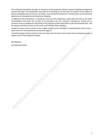 3
The enclosed presentation provides an overview of the proposed customer grocery shopping management
solution (the App). This presentation was built on the findings of my two years of research on the subject of
grocery shopping and e-commerce, my studies, my professional experience in food business and my personal
experience in managing household grocery shopping.
In addition to the presentation, I created the mock-up of the Application, which gives the idea on the App’s
functionalities and shows the concept of the proposal from the customer’s perspective. Should you or
someone of your colleagues be interested in the proposed solution description as per the enclosed deck, I will
be happy to provide an access to the mock-up to facilitate father dialogue.
I expect the store chains at three or four largest markets to be interested in considering this idea of mine. I
listed them all in the presentation enclosed at page 67.
I would be happy to discuss with you the next steps and share the access to the mock-up should you wish to
explore more of the proposal enclosed.
Best Regards,
Val (Valentyn) Dzoba
 
