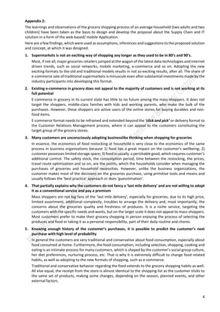 4
Appendix 1: The learnings and observations of the grocery shopping process of an average household
Here are a few findings, which were used as assumptions, inferences and suggestions to the proposed solution
and concept, at which it was designed.
Market related
1. Supermarkets is not an exciting way of shopping any longer as they used to be in 80’s and 90’s.
Most, if not all, major groceries retailers jumped at the wagon of the latest data technologies and internet
driven trends, such as social networks, mobile marketing, e-commerce and so on. Adopting the new
exciting formats to the old and traditional models results in not so exciting results, after all. The share of
e-commerce sale of traditional supermarkets is minuscule even after substantial investments made by the
industry participants into developing this format.
2. Traditional supermarkets linger and stay behind the deployment of “big data” and predictive analytics
Supermarkets possess tons of data on their customers and products but are not exploiting them at the
most to improve customer’s experience and optimize value proposition. Data collected by the stores are
relevant for many activities outside of the store. Well-being and exercising, dieting control incl. weight-
watchers, recipes and cooking, planning events / celebrations, and, last but not least, budget control, all
these concerns and issues can be addressed from the store Receipt because for the customer the store
Receipt is where it all begins and where it all ends in retail.
Formats related
3. An existing grocery e-commerce format does not appeal to the majority of customers and is not working
at its full potential
E-commerce in grocery in its current state has little to no future among the mass-shoppers. It does not
target the shoppers, middle-class families with kids and working parents, who make the bulk of the
purchases. However, these shoppers are active users of the online stores for buying durables and non-
food items.
E-commerce format needs to be reframed and extended beyond the ‘click and pick’ or delivery format to
the Customer Relations Management process, where it can appeal to the customers constituting the
target group of the grocery stores.
Customer related
4. Many customers are unconsciously adopting businesslike thinking when shopping for groceries
In essence, the economics of food restocking at household is very close to the economics of the same
process in business organizations because 1) food has a great impact on the customer’s wellbeing; 2)
customer possesses limited storage space; 3) food is usually a perishable good, which requires customer’s
additional control. The safety stock, the consumption period, time between the restocking, the prices,
travel route optimization and so on, are the points, which the households consider when managing the
purchases of groceries and household necessities. However, unlike the business organizations, the
customer makes most of the decisions on the groceries purchase, using primitive tools and means and
usually follows the ‘best practice’ approach or does ‘guesstimation’.
5. That partially explains why the customers do not fancy a ‘last mile delivery’ and are not willing to adopt
it as a conventional service and pay a premium
Mass shoppers are not big fans of the ‘last mile delivery’, especially for groceries, due to its high price,
limited assortment, additional complexity, troubles to arrange the delivery and, most importantly, the
concerns about the groceries quality and freshness of produces. It is a niche service, targeting the
customers with the specific needs and wants, but on the larger scale it does not appeal to mass-shoppers.
Most customers prefer to make their grocery shopping in person enjoying the process of selecting the
produces and food or taking it as a personal responsibility, part of their daily routine and chores.
 