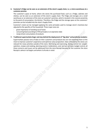 5
6. Customer’s fridge can be seen as an extension of the store’s supply chain, i.e. a micro-warehouse at a
customer premise
The customer’s space at home, where she stores the purchased food, such as a fridge, cabinets and
shelves, can be seen as an extension of the store’s supply chain. The fridge and storages are a small
warehouse or an extension of the store at customer’s premise, which is located in the nearest proximity
to the point of consumption, the kitchen. Therefore, the fridge and the storage space at the customers’
premises can be included into the store’s Supply Chain.
Customer’s stock can be managed applying the same principles used to manage store’s inventory but
adjusted to the specifics of the household. Three major ones are
- great importance of avoiding out of stock
- consuming food according to FIFO principle or an expiration date
- recipe driven consumption of products
7. Knowing enough history of the customer’s purchases, it is possible to predict the customer’s next
purchase with high level of probability
In general the customers are very traditional and conservative about food consumption, especially about
food consumed at home. Furthermore, the food consumption, including selection, shopping, cooking and
eating is an intimate process for many customers, which is shaped by the customer’s social group culture,
her diet preferences, nurturing process, etc. That is why it is extremely difficult to change food related
habits, as well as adopting to the new formats of shopping, such as e-commerce.
Traditional and conservative behavior regarding the food extends to the grocery shopping habits as well.
All else equal, the receipt from the store is almost identical to the shopping list as the customer sticks to
the same set of products, making some changes, depending on the season, planned events, and other
external factors.
 