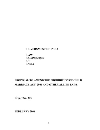 GOVERNMENT OF INDIA

         LAW
         COMMISSION
         OF
         INDIA




PROPOSAL TO AMEND THE PROHIBITION OF CHILD
MARRIAGE ACT, 2006 AND OTHER ALLIED LAWS




Report No. 205




FEBRUARY 2008



                      1
 