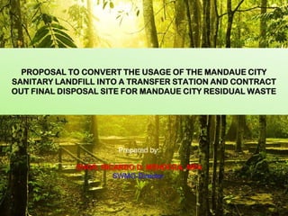 PROPOSAL TO CONVERT THE USAGE OF THE MANDAUE CITY
SANITARY LANDFILL INTO A TRANSFER STATION AND CONTRACT
OUT FINAL DISPOSAL SITE FOR MANDAUE CITY RESIDUAL WASTE

Prepared by:
ENGR. RICARDO D. MENDOZA, MPA
SWMO-Director

 