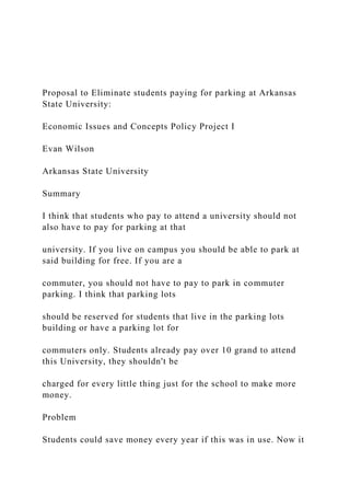 Proposal to Eliminate students paying for parking at Arkansas
State University:
Economic Issues and Concepts Policy Project I
Evan Wilson
Arkansas State University
Summary
I think that students who pay to attend a university should not
also have to pay for parking at that
university. If you live on campus you should be able to park at
said building for free. If you are a
commuter, you should not have to pay to park in commuter
parking. I think that parking lots
should be reserved for students that live in the parking lots
building or have a parking lot for
commuters only. Students already pay over 10 grand to attend
this University, they shouldn't be
charged for every little thing just for the school to make more
money.
Problem
Students could save money every year if this was in use. Now it
 