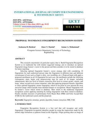 International Journal of Computer Engineering and Technology (IJCET), ISSN 0976-
6367(Print), ISSN 0976 – 6375(Online) Volume 4, Issue 3, May – June (2013), © IAEME
10
PROPOSAL TO ENHANCE FINGERPRINT RECOGNITION SYSTEM
Soukaena H. Hashem¹ Abeer T. Maolod¹ Anmar A. Mohammad¹
¹Computer Sciences Department, University of Technology,
Baghdad/Iraq
ABSTRACT
This research concentrates on particular aspect, that is: Build Fingerprint Recognition
System as in traditional but with modest suggested strategy aim to introduce an optimal
fingerprint image feature’s vector to the person and then considers it to be stored in database
for future matching.
Selecting optimal fingerprint feature’s vector strategy deal with considering 10
fingerprints for each authorized person (take the fingerprint in different time and different
circumstance of user such as finger is dirty, wet, trembling, etc.). Proposal begin with apply a
proposed enrollment on all 10 fingerprint for each user, the enrollment include the following
consequence steps; begin with preprocessing step for each of 10 images including
enhancement, then two level of feature extraction (first level to extract arches, whorls, and
loops, where second level extract minutiae), after that applying proposed Genetic Algorithm
to select optimal fingerprint, master fingerprint, which in our point of view present the most
universal image which include more detailed features to recognition. Master fingerprint will
be feature’s vector which stored in database. Then return to the traditional fingerprint
recognition system applying matching by testing fingerprints with these stored in database.
Finally calculate measures of performance False Reject Rate (FRR) and False Accept Rate
(FAR) for the traditional system and the proposed.
Keywords: fingerprint, minutiae, genetic algorithm, feature extraction, FRR, FAR.
1. INTRODUCTION
Fingerprint Recognition System is a free tool that will recognize and verify
fingerprints. Fingerprint recognition identifies people by using the impressions made by the
minute ridge formations or patterns found on the fingertips. Finger printing takes an image of
INTERNATIONAL JOURNAL OF COMPUTER ENGINEERING
& TECHNOLOGY (IJCET)
ISSN 0976 – 6367(Print)
ISSN 0976 – 6375(Online)
Volume 4, Issue 3, May-June (2013), pp. 10-22
© IAEME: www.iaeme.com/ijcet.asp
Journal Impact Factor (2013): 6.1302 (Calculated by GISI)
www.jifactor.com
IJCET
© I A E M E
 