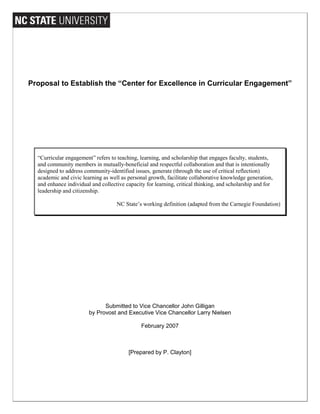Proposal to Establish the “Center for Excellence in Curricular Engagement”
“Curricular engagement” refers to teaching, learning, and scholarship that engages faculty, students,
and community members in mutually-beneficial and respectful collaboration and that is intentionally
designed to address community-identified issues, generate (through the use of critical reflection)
academic and civic learning as well as personal growth, facilitate collaborative knowledge generation,
and enhance individual and collective capacity for learning, critical thinking, and scholarship and for
leadership and citizenship.
NC State’s working definition (adapted from the Carnegie Foundation)
Submitted to Vice Chancellor John Gilligan
by Provost and Executive Vice Chancellor Larry Nielsen
February 2007
[Prepared by P. Clayton]
 