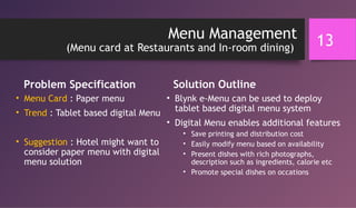 Menu Management
(Menu card at Restaurants and In-room dining)
Problem Specification
• Menu Card : Paper menu
• Trend : Tablet based digital Menu
• Suggestion : Hotel might want to
consider paper menu with digital
menu solution
Solution Outline
• Blynk e-Menu can be used to deploy
tablet based digital menu system
• Digital Menu enables additional features
• Save printing and distribution cost
• Easily modify menu based on availability
• Present dishes with rich photographs,
description such as ingredients, calorie etc
• Promote special dishes on occations
13
 