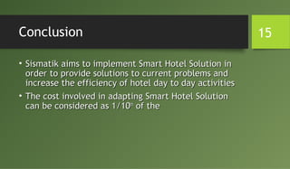 Conclusion
• Sismatik aims to implement Smart Hotel Solution inSismatik aims to implement Smart Hotel Solution in
order to provide solutions to current problems andorder to provide solutions to current problems and
increase the efficiency of hotel day to day activitiesincrease the efficiency of hotel day to day activities
• The cost involved in adapting Smart Hotel SolutionThe cost involved in adapting Smart Hotel Solution
can be considered as 1/10can be considered as 1/10thth
of theof the
15
 