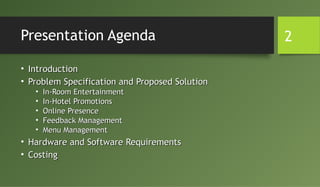Presentation Agenda
• IntroductionIntroduction
• Problem Specification and Proposed SolutionProblem Specification and Proposed Solution
• In-Room EntertainmentIn-Room Entertainment
• In-Hotel PromotionsIn-Hotel Promotions
• Online PresenceOnline Presence
• Feedback ManagementFeedback Management
• Menu ManagementMenu Management
• Hardware and Software RequirementsHardware and Software Requirements
• CostingCosting
2
 