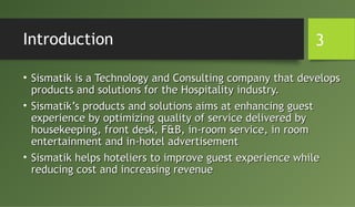 Introduction
• Sismatik is a Technology and Consulting company that developsSismatik is a Technology and Consulting company that develops
products and solutions for the Hospitality industry.products and solutions for the Hospitality industry.
• Sismatik’s products and solutions aims at enhancing guestSismatik’s products and solutions aims at enhancing guest
experience by optimizing quality of service delivered byexperience by optimizing quality of service delivered by
housekeeping, front desk, F&B, in-room service, in roomhousekeeping, front desk, F&B, in-room service, in room
entertainment and in-hotel advertisemententertainment and in-hotel advertisement
• Sismatik helps hoteliers to improve guest experience whileSismatik helps hoteliers to improve guest experience while
reducing cost and increasing revenuereducing cost and increasing revenue
3
 