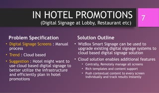IN HOTEL PROMOTIONS
(Digital Signage at Lobby, Restaurant etc)
Problem Specification
• Digital Signage Screens : Manual
process
• Trend : Cloud based
• Suggestion : Hotel might want to
use cloud based digital signage to
better utilize the infrastructure
and efficiently plan in hotel
promotions
Solution Outline
• WizBox Smart Signage can be used to
upgrade existing digital signage systems to
cloud based digital signage solution
• Cloud solution enables additional features
• Centrally, Remotely manage all screens
• Rich templates and content support
• Push contextual content to every screen
individually and track results instantly
7
 