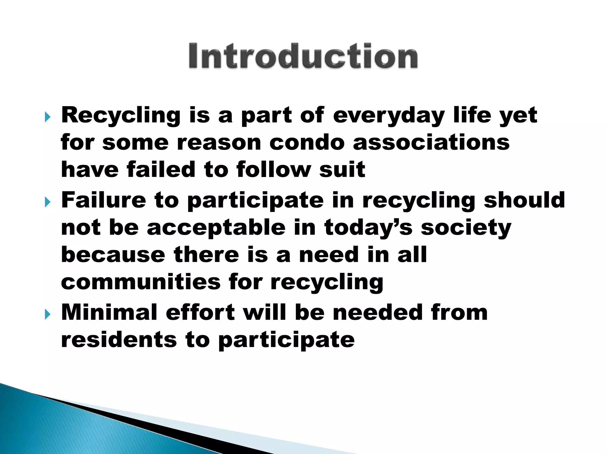  Recycling is a part of everyday life yet
for some reason condo associations
have failed to follow suit
 Failure to participate in recycling should
not be acceptable in today’s society
because there is a need in all
communities for recycling
 Minimal effort will be needed from
residents to participate
 
