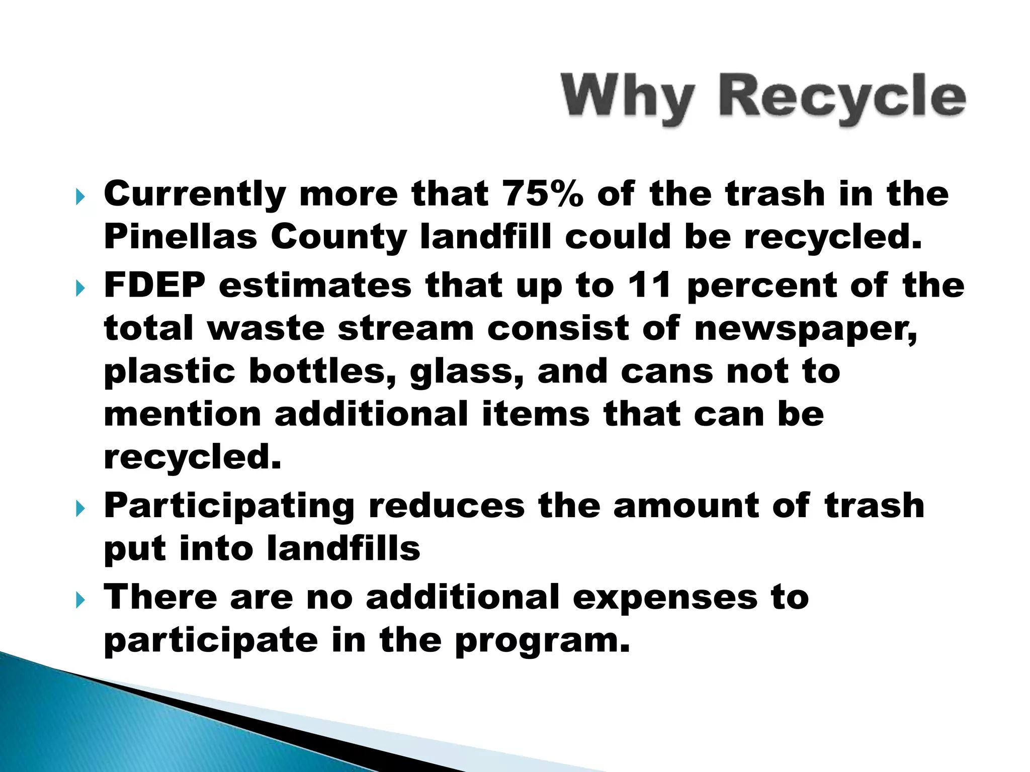  Currently more that 75% of the trash in the
Pinellas County landfill could be recycled.
 FDEP estimates that up to 11 percent of the
total waste stream consist of newspaper,
plastic bottles, glass, and cans not to
mention additional items that can be
recycled.
 Participating reduces the amount of trash
put into landfills
 There are no additional expenses to
participate in the program.
 