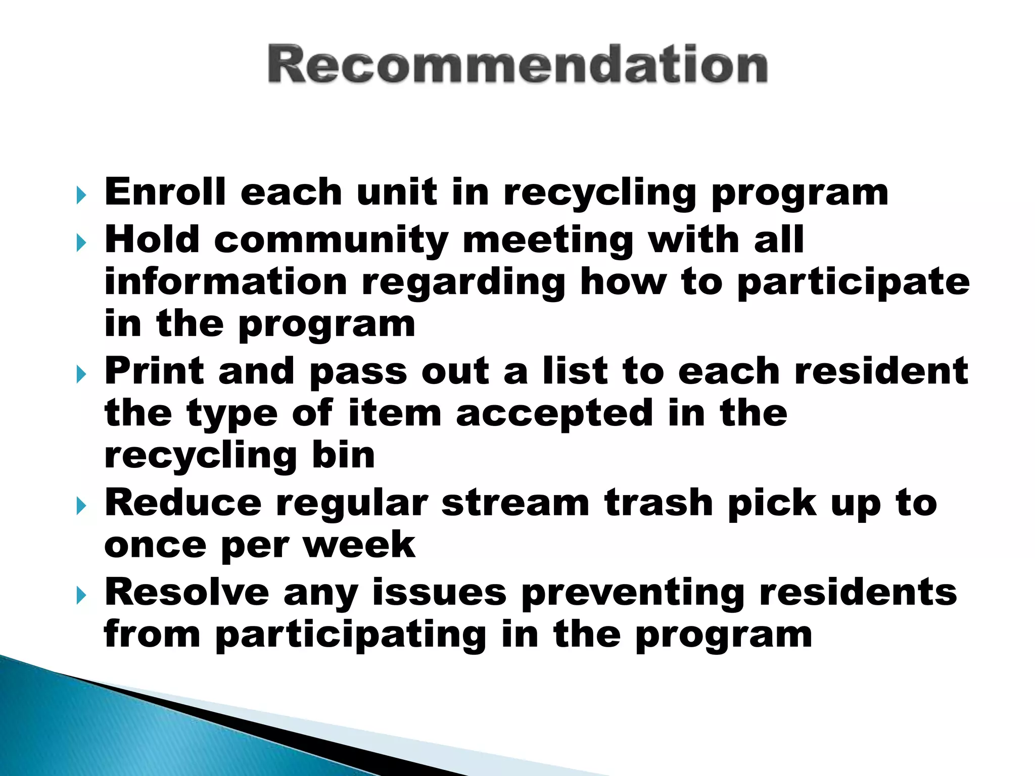 Enroll each unit in recycling program
 Hold community meeting with all
information regarding how to participate
in the program
 Print and pass out a list to each resident
the type of item accepted in the
recycling bin
 Reduce regular stream trash pick up to
once per week
 Resolve any issues preventing residents
from participating in the program
 
