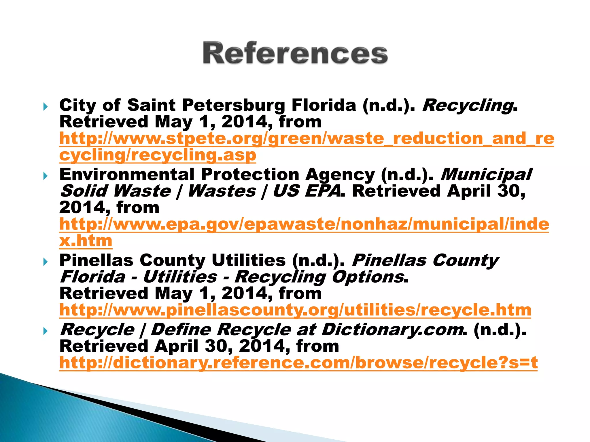  City of Saint Petersburg Florida (n.d.). Recycling.
Retrieved May 1, 2014, from
http://www.stpete.org/green/waste_reduction_and_re
cycling/recycling.asp
 Environmental Protection Agency (n.d.). Municipal
Solid Waste | Wastes | US EPA. Retrieved April 30,
2014, from
http://www.epa.gov/epawaste/nonhaz/municipal/inde
x.htm
 Pinellas County Utilities (n.d.). Pinellas County
Florida - Utilities - Recycling Options.
Retrieved May 1, 2014, from
http://www.pinellascounty.org/utilities/recycle.htm
 Recycle | Define Recycle at Dictionary.com. (n.d.).
Retrieved April 30, 2014, from
http://dictionary.reference.com/browse/recycle?s=t
 
