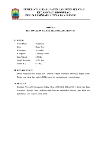 PEMERINTAH KABUPATEN LAMPUNG SELATAN 
KECAMATAN SIDOMULYO 
DUSUN PANINJAUAN DESA BANJARSURI 
PROPOSAL 
PEMBANGUNAN GEDUNG TPA MIFTAHUL HIDAYAH 
I. UMUM 
Nama Dusun : Paninjauan 
Desa : Banjar Suri 
Kecamatan : Sidomulyo 
Kabupaten : Lampung Selatan 
Luas Wilayah : 6,40 Ha 
Jumlah Penduduk : 4.035 Jiwa 
Jumlah KK : 683 KK 
II. KONDISI DUSUN 
Dusun Paninjauan Desa Banjar Suri termasuk wilayah Kecamatan Sidomulyo dengan kondisi 
Dusun yang cukup luas yaitu 6,40 Ha. Mayoritas masyarakatnya bercocok tanam. 
III. PENUTUP 
Demikian Proposal Pembangunan Gedung TPA MIFTAHUL HIDAYAH ini kami buat dngan 
sebenarnya. Kiranya Bapak berkenan untuk berkenan memberikan bantuan pada kami, atas 
perhatianya kami ucapkan terima kasih. 
 