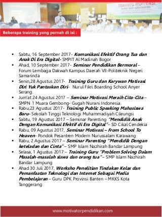  Sabtu, 16 September 2017- Komunikasi Efektif Orang Tua dan
Anak Di Era Digital- SMPIT Al Madinah Bogor
 Ahad, 10 September 2017- Seminar Pendidikan Bermoral –
Forum Lembaga Dakwah Kampus Daerah VII-Politeknik Negeri
Samarinda
 Senin,28 Agustus 2017- Training Guru dan Karywan Motivasi
Diri Yuk Pantaskan Diri– Nurul Fikri Boarding School Anyer
Serang.
 Jum’at 24 Agustus 2017 – Seminar Motivasi Meraih Cita-Cita –
SMPN 1 Muara Gembong- Gugah Nurani Indonesia
 Rabu,23 Agustus 2017- Training Public Speaking Mahasiswa
Baru- Sekolah Tinggi Teknologi Muhammadiyah Cileungsi
 Sabtu, 19 Agustus 2017 – Seminar Parenting “Mendidik Anak
Dengan Komunikasi Efektif di Era Digital”– SD Cikal Cendekia
 Rabu, 09 Agustus 2017, Seminar Motivasi – From School To
Heaven– Pondok Pesantren Modern Nurussalam Karawang
 Rabu, 2 Agustus 2017 – Seminar Parenting “Mendidik Dengan
keteladan dan Cinta” – SMP Islam Nazhirah Bandar Lampung
 Selasa, 1 Agustus 2017 – Training Guru “Problem Solving Dalam
Masalah-masalah siswa dan orang tua” – SMP Islam Nazhirah
Bandar Lampung
 Ahad 30 Juli 2017, Worksho Penelitian Tindakan Kelas dan
Pemanfaatan Teknologi dan Internet Sebagai Media
Pembelajaran – Guru DPK Provinsi Banten – MKKS Kota
Tanggerang
 