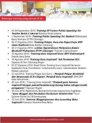  03-04 September 2016-Training Of Trainer Public Speaking For
Teacher Batch 2 Jakarta-Rakacia Hotel Jakarta
 1 September 2016- Training Public Speaking For Student (Mahasiswa
Baru)-Kampus STTM Cileungsi.
 26-27 Agustus 2016- Training Pelajar, Guru dan Rapat Kerja SMP
Islam Nazhirah-Kota Bandar Lampung
 20-21 Agustus 2016- Latihan Kepemininan Mahasiswa-Badan
Eksekutif Mahasiswa STTM Cileungsi– Puncak Cisarua Bogor
 19 Agustus 2016- Training Guru Inspiratif Guru SDIT Rahmaniyah–
Depok Jawa Barat
 10 Agustus 2016-Training Guru Inspiratif- Yuk Pantaskan Diri-
Yayasan Al Nur Cibinong Bogor
 03-07 Agustus 2016- Road Show Training Guru Inspiratif bersama
Djalaludin Pane Foundation- Labuhanbatu utara -Labuhanbatu Selatan-
Medan Labuhan
 12 Juli 2016- Training Pelajar dan Guru – Menjadi Pelajar Berakhlak
dan Berprestasi di Era Digital- Menjadi Guru Inspiratif- SMK SPP
Kota Samarinda.
 20 Juni 2016 – Training Guru Inspiratif “Menjadi guru honorer
inspiratif dengan pamanfaatanbarang-barang bekas sebagai media
pengajaran”-Yayasan Pegita
 18 Juni 2016-Ngabuburit Bareng Komunitas Sejuta Guru NgeBlog-
“Guru Blogger dan Perubahan Kurikulum Sekolah Kita” Sout
Quarter Dome Jln.TB.Simatupang
 15 Juni 2016- Seminar Bloggerpreneur dan Launching Buku
Inspiratif- Kampus Uhamka Pasa Rebo
 