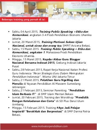  Sabtu, 04 April 2015, Training Public Speaking +Etika dan
Komunikasi. angkatan 3-4 Prodi Pendidikan Ekonomi Uhamka
Jakarta
 Jum’at, 20 Maret 2015, Training Motivasi Sukses Ujian
Nasional, untuk siswa dan orang tua, SMPIT Avicena Bekasi.
 Sabtu, 15 Maret 2015. Training Public Speaking + Etika dan
Komunikasi, angkatan 1. Mahasiswa Prodi Pendidikan
Ekonomi Uhamka.
 Minggu, 15 Maret 2015, Kopdar Akbar Guru Blogger
Nasional Bersama Indosat 2015, Gedung Indosat Jakarta
Pusat
 Sabtu, 28 Februari 2015, Rapat Kerja Nasional Ikatan Profesi
Guru Indonesia “Peran Strategis Guru Dalam Memajukan
Pendidikan Indonesia” . Wisma UNJ Jakarta Timur
 Sabtu, 21 Maret 2015, Pelatihan Guru NgeBlog dan
Menulis di Yayasan Pendidikan Al Masoem Sumedang
Jatinangor.
 Sabtu, 21 Februari 2015, Seminar Parenting “Pendidikan
Islam Berbasis IT” di SMP Islam Mentari Bekasi
 Jum’at, 20 Februari 2015, Training dan Worskhop “Mendidik
Dengan Keteladanan dan Cinta” di SD Plus Darul Ulum
Jombang.
 Minggu, 15 Februari 2015. Training #Ayo Jadi Pelajar
Inspiratif “Berakhlak dan Berprestasi” di SMP Darma Patria
Bekasi.
 
