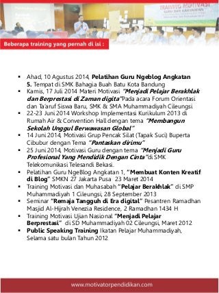  Ahad, 10 Agustus 2014, Pelatihan Guru Ngeblog Angkatan
5. Tempat di SMK Bahagia Buah Batu Kota Bandung
 Kamis, 17 Juli 2014 Materi Motivasi “Menjadi Pelajar Berakhlak
dan Berprestasi di Zaman digita”Pada acara Forum Orientasi
dan Ta’aruf Siswa Baru, SMK & SMA Muhammadiyah Cileungsi
 22-23 Juni 2014 Workshop Implementasi Kurikulum 2013 di
Rumah Air & Convention Hall dengan tema “Membangun
Sekolah Unggul Berwawasan Global”
 14 Juni 2014, Motivasi Grup Pencak Silat (Tapak Suci) Buperta
Cibubur dengan Tema “Pantaskan dirimu”
 25 Juni 2014, Motivasi Guru dengan tema “Menjadi Guru
Profesional Yang Mendidik Dengan Cinta”di SMK
Telekomunikasi Telesandi Bekasi.
 Pelatihan Guru NgeBlog Angkatan 1, “Membuat Konten Kreatif
di Blog” SMKN 27 Jakarta Pusa 23 Maret 2014
 Training Motivasi dan Muhasabah “Pelajar Berakhlak” di SMP
Muhammadiyah 1 Cileungsi, 28 September 2013
 Seminar “Remaja Tangguh di Era digital” Pesantren Ramadhan
Masjid Al-Hijrah Venezia Residence, 2 Ramadhan 1434 H
 Training Motivasi Ujian Nasional “Menjadi Pelajar
Berprestasi” di SD Muhammadiyah 02 Cileungsi, Maret 2012
 Public Speaking Training Ikatan Pelajar Muhammadiyah,
Selama satu bulan Tahun 2012
 