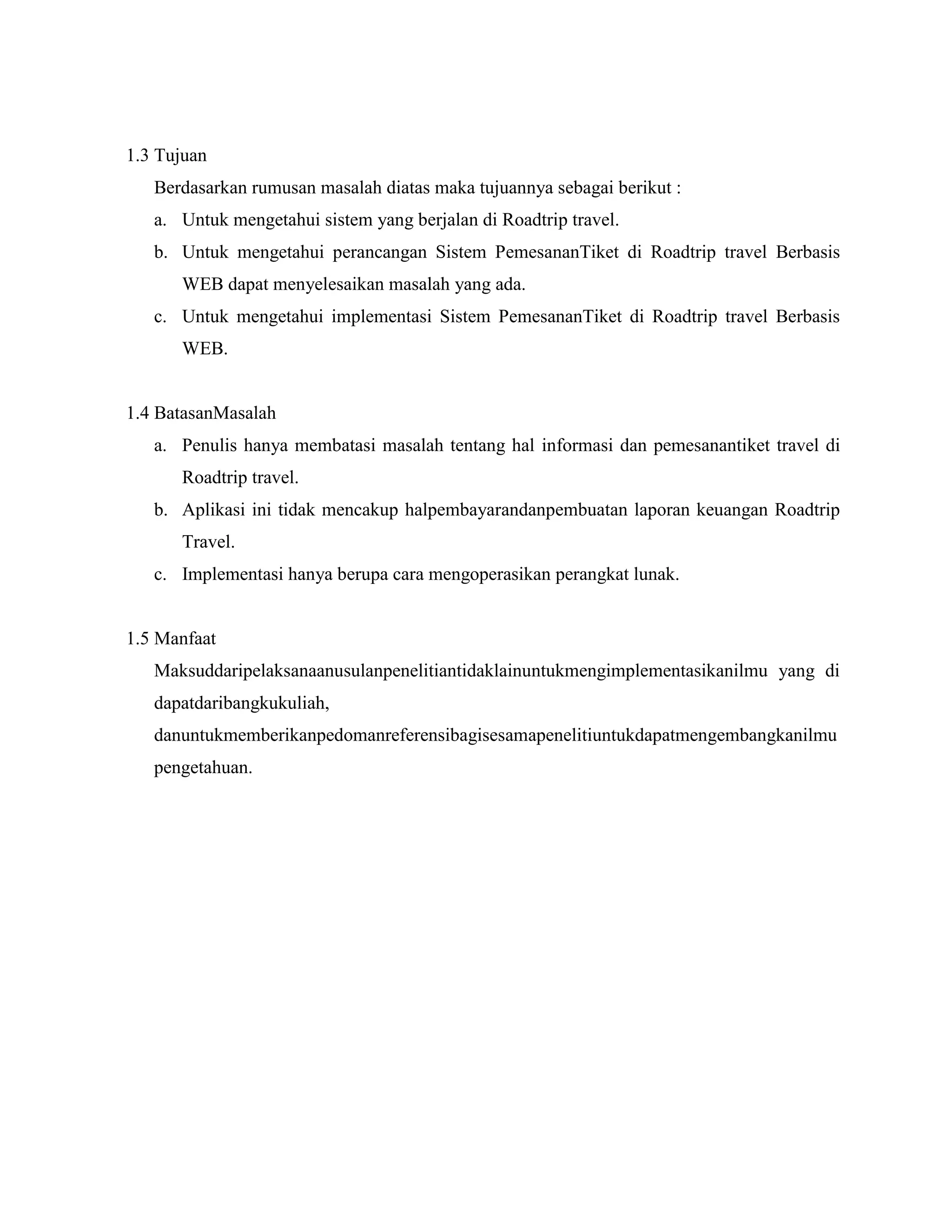 1.3 Tujuan
Berdasarkan rumusan masalah diatas maka tujuannya sebagai berikut :
a. Untuk mengetahui sistem yang berjalan di Roadtrip travel.
b. Untuk mengetahui perancangan Sistem PemesananTiket di Roadtrip travel Berbasis
WEB dapat menyelesaikan masalah yang ada.
c. Untuk mengetahui implementasi Sistem PemesananTiket di Roadtrip travel Berbasis
WEB.

1.4 BatasanMasalah
a. Penulis hanya membatasi masalah tentang hal informasi dan pemesanantiket travel di
Roadtrip travel.
b. Aplikasi ini tidak mencakup halpembayarandanpembuatan laporan keuangan Roadtrip
Travel.
c. Implementasi hanya berupa cara mengoperasikan perangkat lunak.

1.5 Manfaat
Maksuddaripelaksanaanusulanpenelitiantidaklainuntukmengimplementasikanilmu yang di
dapatdaribangkukuliah,
danuntukmemberikanpedomanreferensibagisesamapenelitiuntukdapatmengembangkanilmu
pengetahuan.

 