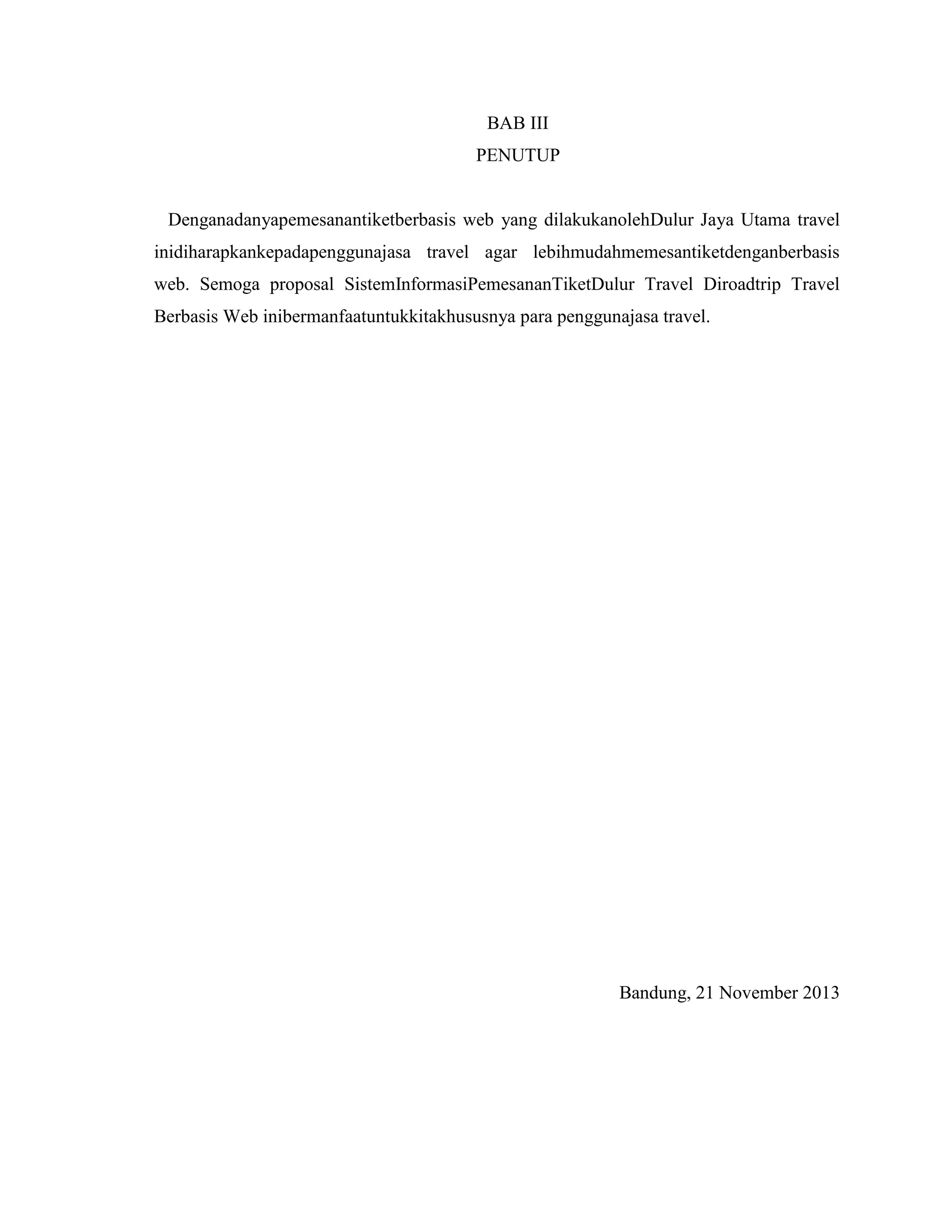 BAB III
PENUTUP

Denganadanyapemesanantiketberbasis web yang dilakukanolehDulur Jaya Utama travel
inidiharapkankepadapenggunajasa travel agar lebihmudahmemesantiketdenganberbasis
web. Semoga proposal SistemInformasiPemesananTiketDulur Travel Diroadtrip Travel
Berbasis Web inibermanfaatuntukkitakhususnya para penggunajasa travel.

Bandung, 21 November 2013

 