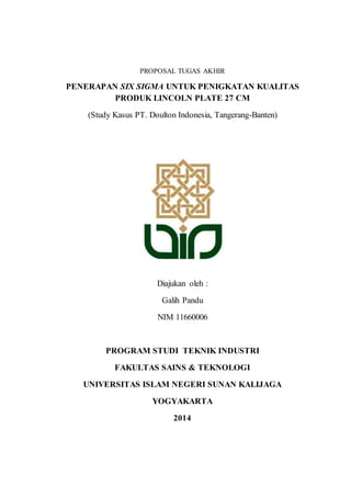 PROPOSAL TUGAS AKHIR 
PENERAPAN SIX SIGMA UNTUK PENIGKATAN KUALITAS 
PRODUK LINCOLN PLATE 27 CM 
(Study Kasus PT. Doulton Indonesia, Tangerang-Banten) 
Diajukan oleh : 
Galih Pandu 
NIM 11660006 
PROGRAM STUDI TEKNIK INDUSTRI 
FAKULTAS SAINS & TEKNOLOGI 
UNIVERSITAS ISLAM NEGERI SUNAN KALIJAGA 
YOGYAKARTA 
2014 
 
