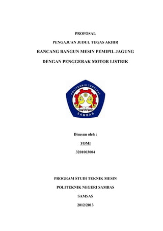 PROFOSAL
PENGAJUAN JUDUL TUGAS AKHIR

RANCANG BANGUN MESIN PEMIPIL JAGUNG
DENGAN PENGGERAK MOTOR LISTRIK

Disusun oleh :
TOMI
3201003004

PROGRAM STUDI TEKNIK MESIN
POLITEKNIK NEGERI SAMBAS
SAMSAS
2012/2013

 