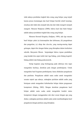 ialah adanya perubahan tingkah laku orang yang belajar yang terjadi

karena proses kematangan dan hasil belajar bersifat relatif menetap,

misalnya dati tidak tahu menjadi tahu dan dari tidak mengerti menjadi

mengerti. Menurut Mudjiono (2000), bahwa hasil dan bukti belajar

adalah adanya perubahan tingkah laku orang yang belajar.

       Menurut Howard Kingsley (Sudjana, 1989), ada tiga macam

hasil belajar yakni (a) keterampilan dan kebiasaan, (b) pengetahuan

dan pengertian, (c) sikap dan cita-cita, yang masing-masing dapat

golongan, dapat diisi dengan bahan yang diterapkan dalam kurikulum

sekolah. Benyamin Bloom       berpendapat bahwa tujuan pendidikan

yang hendak kita capai terdiri dari tiga bidang, yaitu bidang kognitif,

bidang afektif, dan bidang psikomotorik.

       Setiap kegiatan yang berlangsung pada akhirnya kita ingin

mengetahui hasilnya, demikian pula dengan pembelajaran. Untuk

mengetahui hasil kegiatan pembelajaran, harus dilakukan pengukuran

dan penilaian. Pengukuran adalah suatu usaha untuk mengetahui

sesuatu seperti apa adanya, sedangkan penilaian adalah usaha yang

bertujuan untuk mengetahui keberhasilan belajar dalam penguasaan

kompetensi (Haling, 2002). Dengan demikian pengukuran hasil

belajar adalah suatu usaha untuk mengetahui kondisi status

kompetensi dengan menggunakan alat ukur sesuai dengan apa yang

diukur, sedangkan penilaian adalah usaha untuk membandingkan hasil

pengukuran dengan patokan yang ditetapkan.
 