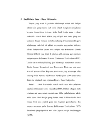 3. Hasil Belajar Dasar – Dasar Elektronika

         Seperti yang telah di jelaskan sebelumnya bahwa hasil belajar

       adalah hasil yang dicapai oleh siswa setelah mengikuti serangkaian

       kegiatan instruksional tertentu. Maka hasil belajar dasar – dasar

       elektronika adalah hasil belajar yang dicapai oleh siswa yang erat

       kaitannya dengan rumusan instruksional yang direncanakan oleh guru

       sebelumnya pada hal ini adalah penyesuaian pencapaian indikator

       kriteria keberhasilan dalam hasil belajar atau Ketuntasan Kriteria

       Minimal (KKM) yang telah di tetapkan oleh seorang guru sebelum

       mengajar pada silabus dan Rencana Pelaksanaan Pembelajaran (RPP).

       Dalam hal ini tentunya seorang guru hendaknya menentukan terlebih

       dahulu Standar Kompetensi serta Kompetensi Dasar apa saja yang

       akan di ajarkan dalam kegiatan pembelaran yang semuanya telah

       tertuang dalam Rencana Pelaksanaan Pembelajaran (RPP) dan silabus

       dalam hal ini adalah mata pelajaran Dasar - Dasar Elektronika.

         Dasar -    Dasar Elektronika adalah salah satu mata pelajaran

       kejuruan teknik audio video yang ada di SMK. Bahkan sebagian mata

       pelajaran ada yang sudah menjadi mata diklat pada kejuruan teknik

       audio video. Hasil belajar yang dicapai dapat di lihat melalui hasil

       belajar teori atau praktik pada saat kegiatan pembelajaran dan

       tentunya mengacu pada Rencana Pelaksanaan Pembelajaran (RPP)

       dan silabus yang digunakan pada saat Kegiatan Belajar dan Mengajar

       (KBM).
 
